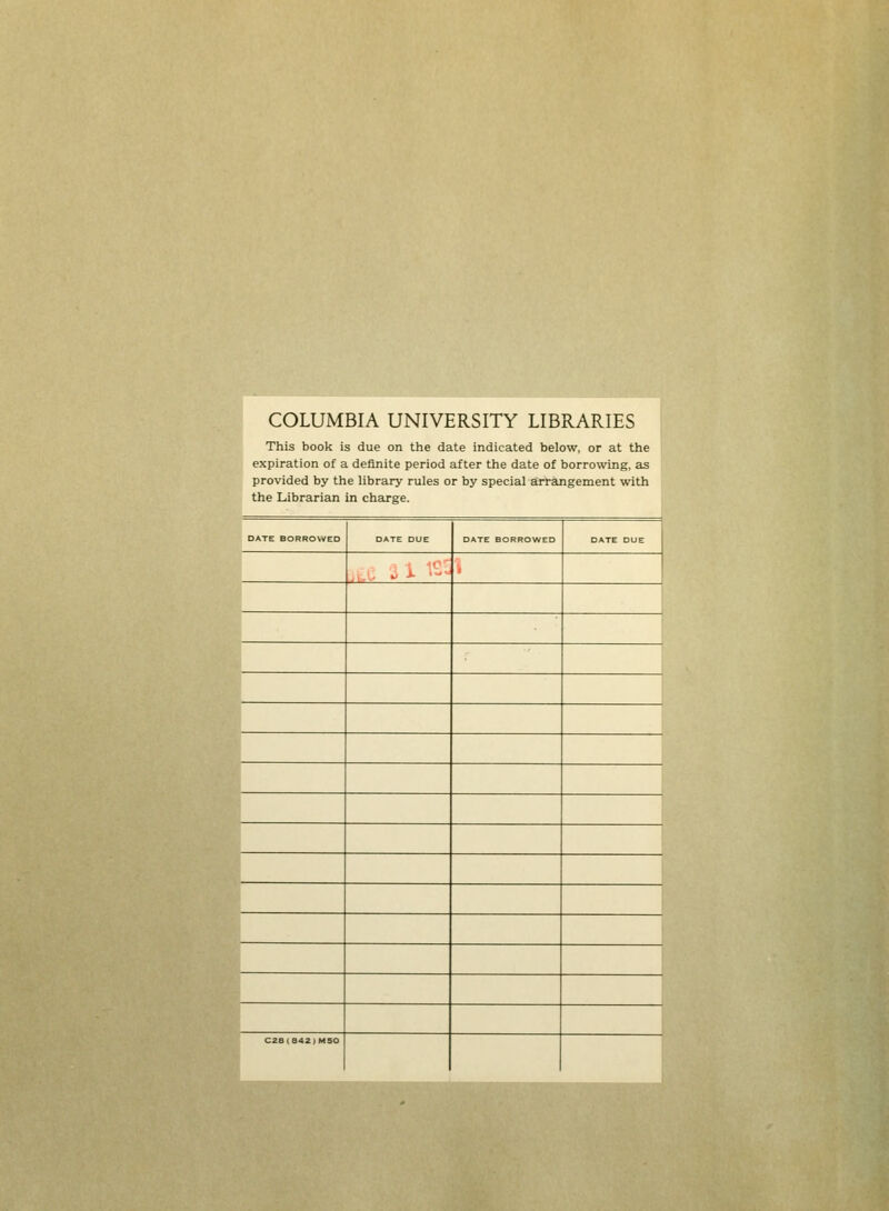 COLUMBIA UNIVERSITY LIBRARIES This book is due on the date indicated below, or at the expiration of a definite period after the date of borrowing, as provided by the library rules or by special arrangement with the Librarian in charge. DATE BORRO\yED DATE DUE DATE DUE , , ■ -^ -*■ ' ■ > CZ8(a42)MSO