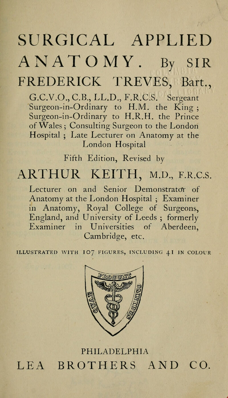 SURGICAL APPLIED ANATOMY. By SIR FREDERICK TREVES, Bart., G.C.V.O., C.B., LL.D., F.R.C.S. Sergeant Surgeon-in-Ordinary to H.M. the King ; Surgeon-in-Ordinary to H.R.H. the Prince of Wales ; Consulting Surgeon to the London Hospital ; Late Lecturer on Anatomy at the London Hospital Fifth Edition, Revised by ARTHUR KEITH, m.d., f.r.c.s. Lecturer on and Senior Demonstrator of Anatomy at the London Hospital ; Examiner in Anatomy, Royal College of Surgeons, England, and University of Leeds ; formerly Examiner in Universities of Aberdeen, Cambridge, etc. ILLUSTRATED WITH IO7 FIGURES, INCLUDING 4.1 IN COLOUR PHILADELPHIA LEA BROTHERS AND CO.