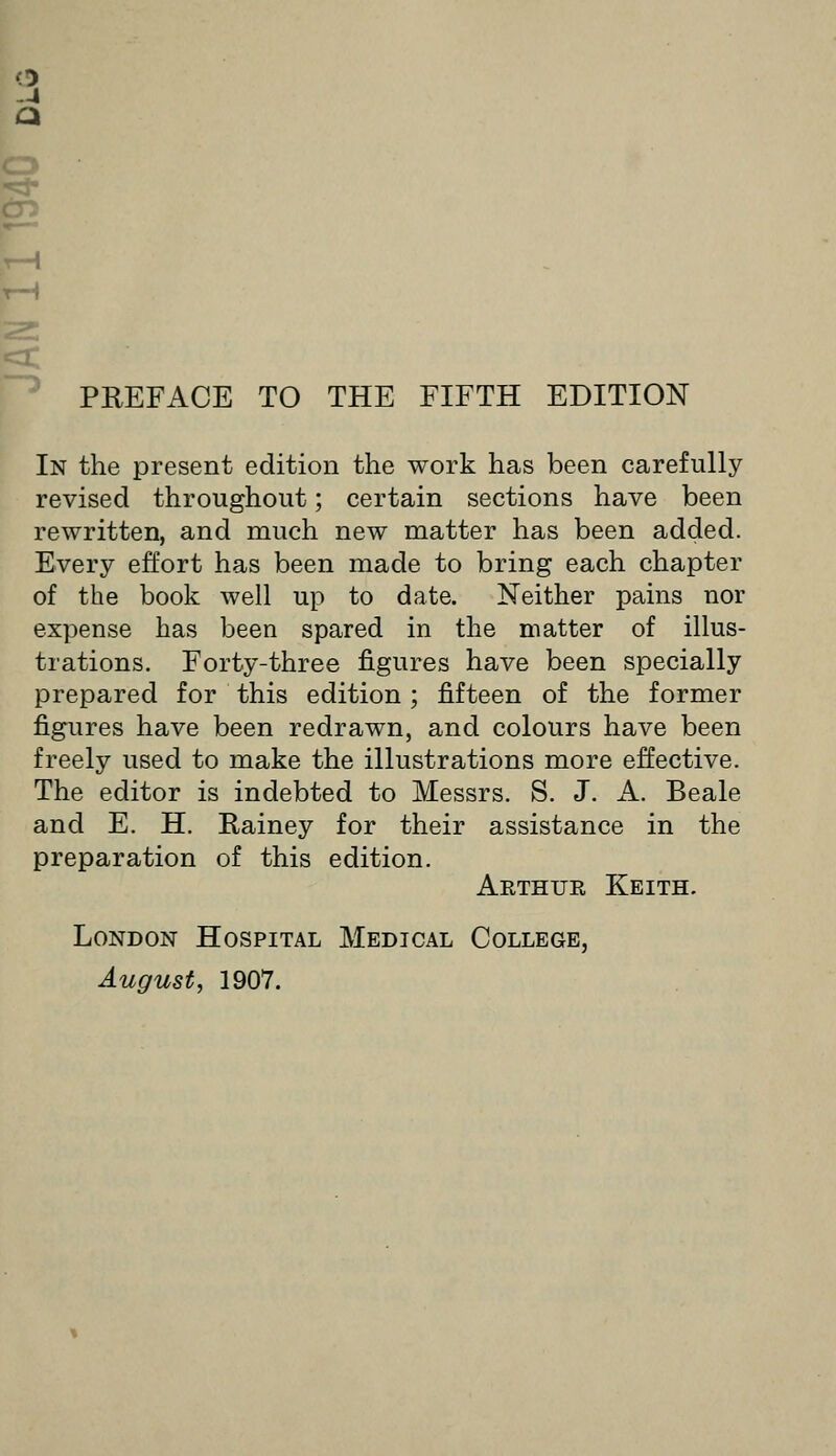 o -4 a r—^ PREFACE TO THE FIFTH EDITION In the present edition the work has been carefully revised throughout; certain sections have been rewritten, and much new matter has been added. Every effort has been made to bring each chapter of the book well up to date. Neither pains nor expense has been spared in the matter of illus- trations. Forty-three figures have been specially prepared for this edition ; fifteen of the former figures have been redrawn, and colours have been freely used to make the illustrations more effective. The editor is indebted to Messrs. S. J. A. Beale and E. H. Eainey for their assistance in the preparation of this edition. Arthur Keith. London Hospital Medical College, August, 1907.