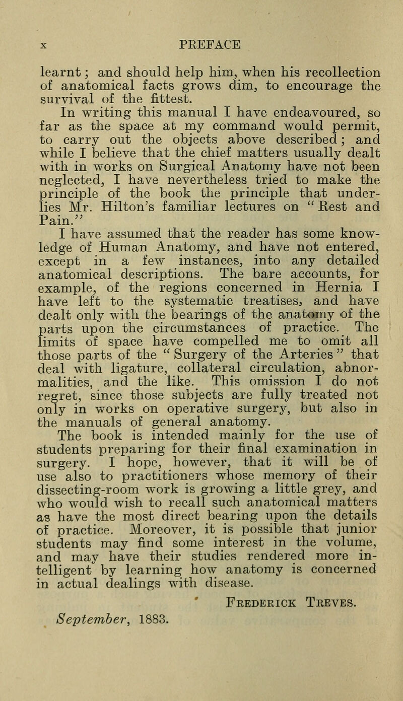 learnt; and should help him, when his recollection of anatomical facts grows dim, to encourage the survival of the fittest. In writing this manual I have endeavoured, so far as the space at my command would permit, to carry out the objects above described; and while I believe that the chief matters usually dealt with in works on Surgical Anatomy have not been neglected, I have nevertheless tried to make the principle of the book the principle that under- lies Mr. Hilton's familiar lectures on  Rest and Pain. I have assumed that the reader has some know- ledge of Human Anatomy, and have not entered, except in a few instances, into any detailed anatomical descriptions. The bare accounts, for example, of the regions concerned in Hernia I have left to the systematic treatises, and have dealt only with the bearings of the anatomy of the parts upon the circumstances of practice. The limits of space have compelled me to omit all those parts of the  Surgery of the Arteries  that deal with ligature, collateral circulation, abnor- malities, and the like.^ This omission I do not regret, since those subjects are fully treated not only in works on operative surgery, but also in the manuals of general anatomy. The book is intended mainly for the use of students preparing for their final examination in surgery. I hope, however, that it will be of use also to practitioners whose memory of their dissecting-room work is growing a little grey, and who would wish to recall such anatomical matters as have the most direct bearing upon the details of practice. Moreover, it is possible that junior students may find some interest in the volume, and may have their studies rendered more in- telligent by learning how anatomy is concerned in actual dealings with disease. Frederick Treves. September, 1883.