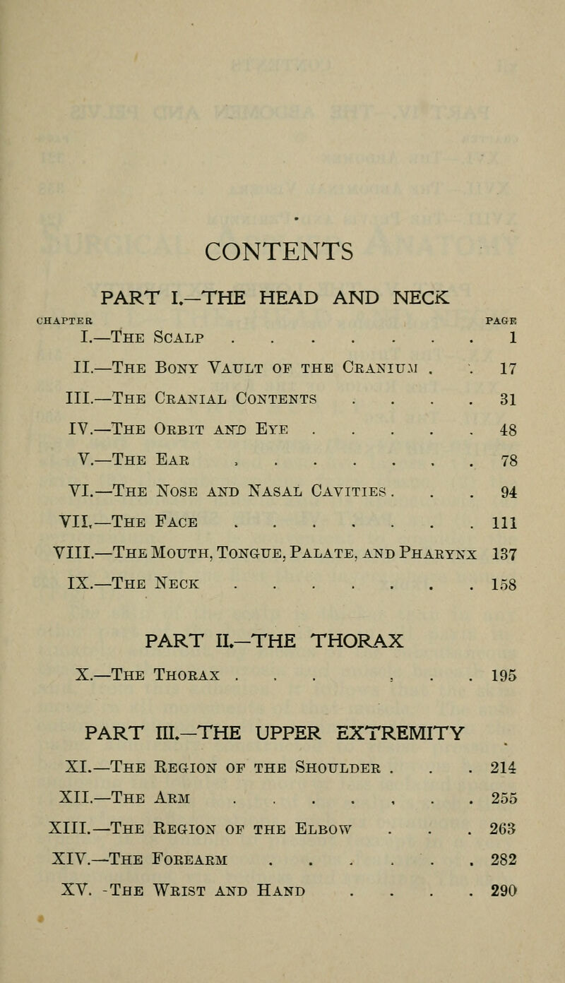 CONTENTS PART I.—THE HEAD AND NECK CHAPTER I.- PAGE —The Scalp 1 II.- —The Bony Vault op the Cranium . . 17 III.- —The Cranial Contents .... 31 IV.- V.- VI.- —The ISTose and Nasal Cavities ... 94 VIL- -The Face Ill VIII.- —The Mouth, Tongue, Palate, and Pharynx 137 IX.- PART II.—THE THORAX X.—The Thorax ... 195 PART m-THE UPPER EXTREMITY XI.—The Region of the Shoulder . XII.—The Arm XIII.—The Region op the Elbow XIV.—The Forearm . . . . . XV. -The Wrist and Hand . 214 255 263 282 290