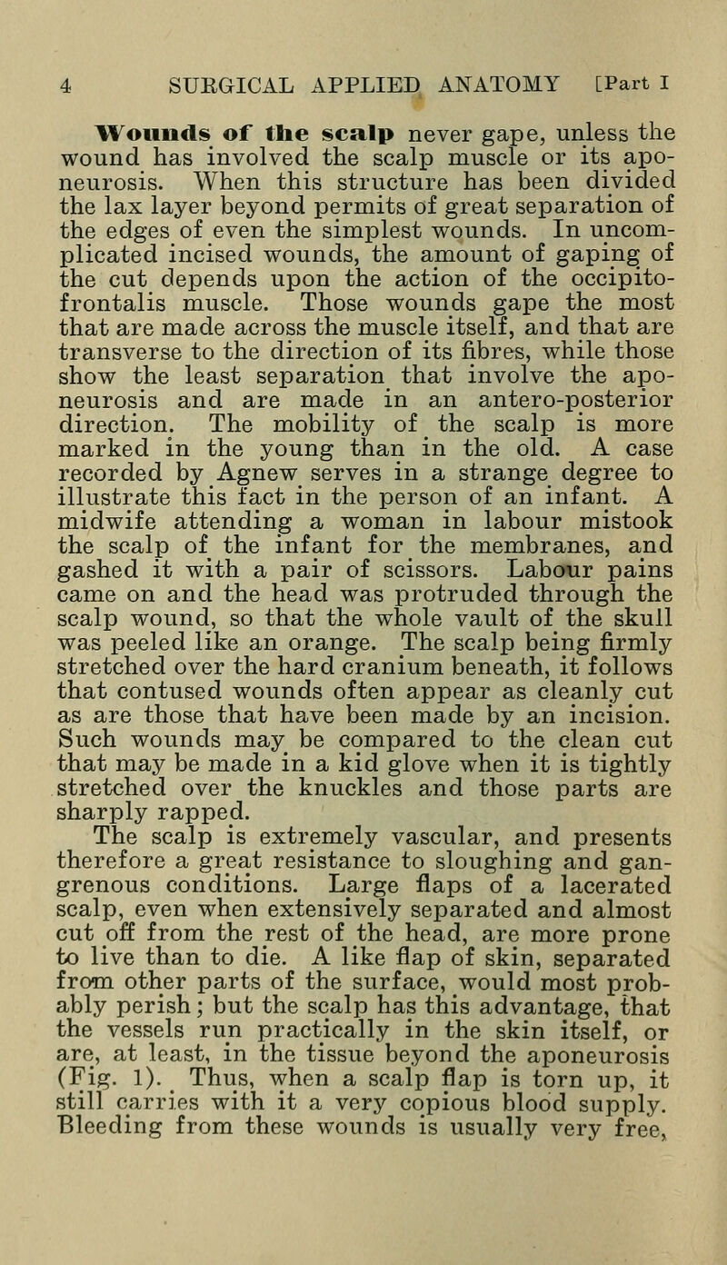 Wounds of the sculp never gape, unless the wound has involved the scalp muscle or its apo- neurosis. When this structure has been divided the lax layer beyond permits of great separation of the edges of even the simplest wounds. In uncom- plicated incised wounds, the amount of gaping of the cut depends upon the action of the occipito- frontalis muscle. Those wounds gape the most that are made across the muscle itself, and that are transverse to the direction of its fibres, while those show the least separation that involve the apo- neurosis and are made in an antero-posterior direction. The mobility of the scalp is more marked in the young than in the old. A case recorded by Agnew serves in a strange degree to illustrate this fact in the person of an infant. A midwife attending a woman in labour mistook the scalp of the infant for the membranes, and gashed it with a pair of scissors. Labour pains came on and the head was protruded through the scalp wound, so that the whole vault of the skull was peeled like an orange. The scalp being firmly stretched over the hard cranium beneath, it follows that contused wounds often appear as cleanly cut as are those that have been made by an incision. Such wounds may be compared to the clean cut that may be made in a kid glove when it is tightly stretched over the knuckles and those parts are sharply rapped. The scalp is extremely vascular, and presents therefore a great resistance to sloughing and gan- grenous conditions. Large flaps of a lacerated scalp, even when extensively separated and almost cut off from the rest of the head, are more prone to live than to die. A like flap of skin, separated from other parts of the surface, would most prob- ably perish; but the scalp has this advantage, that the vessels run practically in the skin itself, or are, at least, in the tissue beyond the aponeurosis (Fig. 1). Thus, when a scalp flap is torn up, it still carries with it a very copious blood supply. Bleeding from these wounds is usually very free,