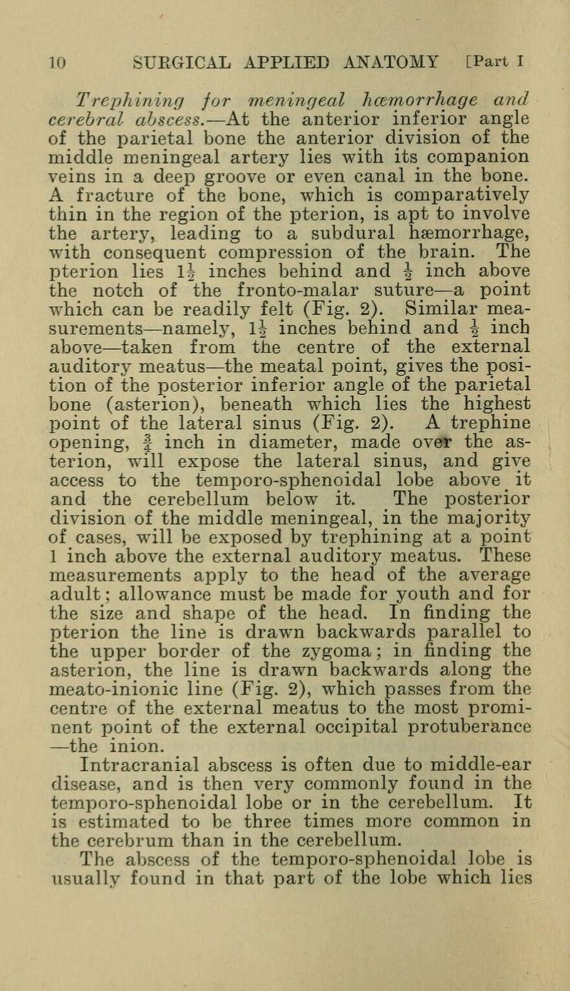 Trephining for meningeal licemorrhage and cerebral abscess.—At the anterior inferior angle of the parietal bone the anterior division of the middle meningeal artery lies with its companion veins in a deep groove or even canal in the bone. A fracture of the bone, which is comparatively thin in the region of the pterion, is apt to involve the artery, leading to a subdural haemorrhage, with consequent compression of the brain. The pterion lies 1\ inches behind and | inch above the notch of the fronto-malar suture—a point which can be readily felt (Fig. 2); Similar mea- surements—namely, 1\ inches behind and \ inch above—taken from the centre of the external auditory meatus—the meatal point, gives the posi- tion of the posterior inferior angle of the parietal bone (asterion), beneath which lies the highest point of the lateral sinus (Fig. 2). A trephine opening, f inch in diameter, made over the as- terion, will expose the lateral sinus, and give access to the temporo-sphenoidal lobe above _ it and the cerebellum below it. The posterior division of the middle meningeal, in the majority of cases, will be exposed by trephining at a point 1 inch above the external auditory meatus. These measurements apply to the head of the average adult; allowance must be made for youth and for the size and shape of the head. In finding the pterion the line is drawn backwards parallel to the upper border of the zygoma; in finding the asterion, the line is drawn backwards along the meato-inionic line (Fig. 2), which passes from the centre of the external meatus to the most promi- nent point of the external occipital protuberance —the inion. Intracranial abscess is often due to middle-ear disease, and is then very commonly found in the temporo-sphenoidal. lobe or in the cerebellum. It is estimated to be three times more common in the cerebrum than in the cerebellum. The abscess of the temporo-sphenoidal lobe is usually found in that part of the lobe which lies