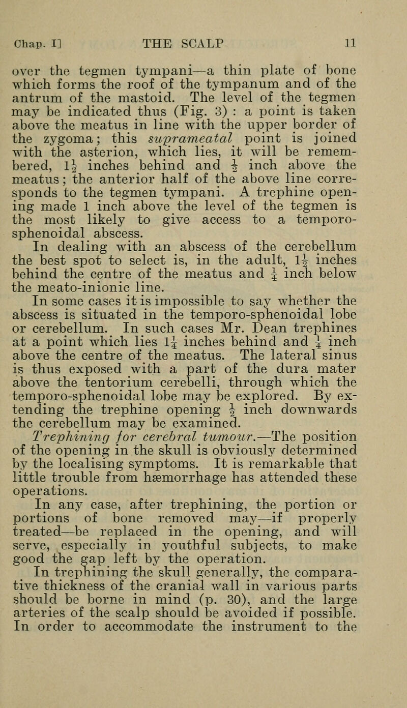 over the tegmen tympani—a thin plate of bone which forms the roof of the tympanum and of the antrum of the mastoid. The level of the tegmen may be indicated thus (Fig. 3) : a point is taken above the meatus in line with the upper border of the zygoma; this suprameatal point is joined with the asterion, which lies, it will be remem- bered, 1^ inches behind and ^ inch above the meatus; the anterior half of the above line corre- sponds to the tegmen tympani. A trephine open- ing made 1 inch above the level of the tegmen is the most likely to give access to a temporo- sphenoidal abscess. In dealing with an abscess of the cerebellum the best spot to select is, in the adult, 1^ inches behind the centre of the meatus and \ inch below the meato-inionic line. In some cases it is impossible to say whether the abscess is situated in the temporo-sphenoidal lobe or cerebellum. In such cases Mr. Dean trephines at a point which lies l\ inches behind and \ inch above the centre of the meatus. The lateral sinus is thus exposed with a part of the dura mater above the tentorium cerebelli, through which the temporo-sphenoidal lobe may be explored. By ex- tending the trephine opening \ inch downwards the cerebellum may be examined. Trephining for cerebral tumour.—The position of the opening in the skull is obviously determined by the localising symptoms. It is remarkable that little trouble from haemorrhage has attended these operations. In any case, after trephining, the portion or portions of bone removed may—if properly treated—be replaced in the opening, and will serve, especially in youthful subjects, to make good the gap left by the operation. In trephining the skull generally, the compara- tive thickness of the cranial wall in various parts should be borne in mind (p. 30), and the large arteries of the scalp should be avoided if possible. In order to accommodate the instrument to the