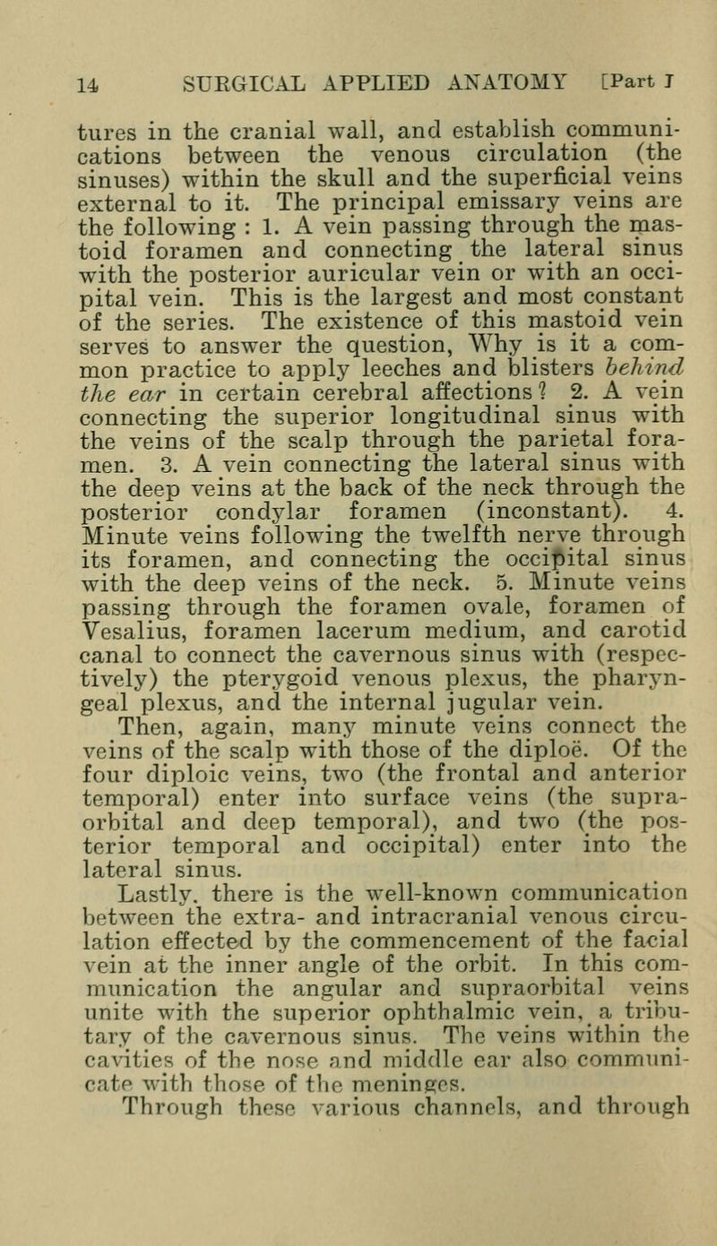 tures in the cranial wall, and establish communi- cations between the venous circulation (the sinuses) within the skull and the superficial veins external to it. The principal emissary veins are the following : 1. A vein passing through the mas- toid foramen and connecting _ the lateral sinus with the posterior auricular vein or with an occi- pital vein. This is the largest and most constant of the series. The existence of this mastoid vein serves to answer the question, Why is it a com- mon practice to apply leeches and blisters behind the ear in certain cerebral affections 1 2. A vein connecting the superior longitudinal sinus with the veins of the scalp through the parietal fora- men. 3. A vein connecting the lateral sinus with the deep veins at the back of the neck through the posterior condylar foramen (inconstant). 4. Minute veins following the twelfth nerve through its foramen, and connecting the occipital sinus with the deep veins of the neck. 5. Minute veins passing through the foramen ovale, foramen of Vesalius, foramen lacerum medium, and carotid canal to connect the cavernous sinus with (respec- tively) the pterygoid venous plexus, the pharyn- geal plexus, and the internal jugular vein. Then, again, many minute veins connect the veins of the scalp with those of the diploe. Of the four diploic veins, two (the frontal and anterior temporal) enter into surface veins (the supra- orbital and deep temporal), and two (the pos- terior temporal and occipital) enter into the lateral sinus. Lastly, there is the well-known communication between the extra- and intracranial venous circu- lation effected by the commencement of the facial vein at the inner angle of the orbit. In this com- munication the angular and supraorbital veins unite with the superior ophthalmic vein, a tribu- tary of the cavernous sinus. The veins within the cavities of the nose and middle ear also communi- cate with those of the meninges. Through these various channels, and through