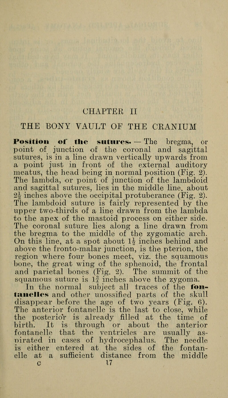 CHAPTER II THE BONY VAULT OF THE CRANIUM Position of the sutures. — The bregma, or point of junction of the coronal and sagittal sutures, is in a line drawn vertically upwards from a point just in front of the external auditory meatus, the head being in normal position (Fig. 2). The lambda, or point of junction of the lambdoid and sagittal sutures, lies in the middle line, about 2\ inches above the occipital protuberance (Fig. 2). The lambdoid suture is fairly represented by the upper two-thirds of a line drawn from the lambda to the apex of the mastoid process on either side. The coronal suture lies along a line drawn from the bregma to the middle of the zygomatic arch. On this line, at a spot about 1^ inches behind and above the fronto-malar junction, is the pterion, the region where four bones meet, viz. the squamous bone, the great wing of the sphenoid, the frontal and parietal bones (Fig. 2). The summit of the squamous suture is If inches above the zygoma. In the normal subject all traces of the fon- tanelles and other unossified parts of the skull disappear before the age of two years (Fig. 6). The anterior fontanelle is the last to close, while the posterior is already filled at the time of birth. It is through or about the anterior fontanelle that the ventricles are usually as- nirated in cases of hydrocephalus. The needle is either entered at the sides of the fontan- elle at a sufficient distance from the middle