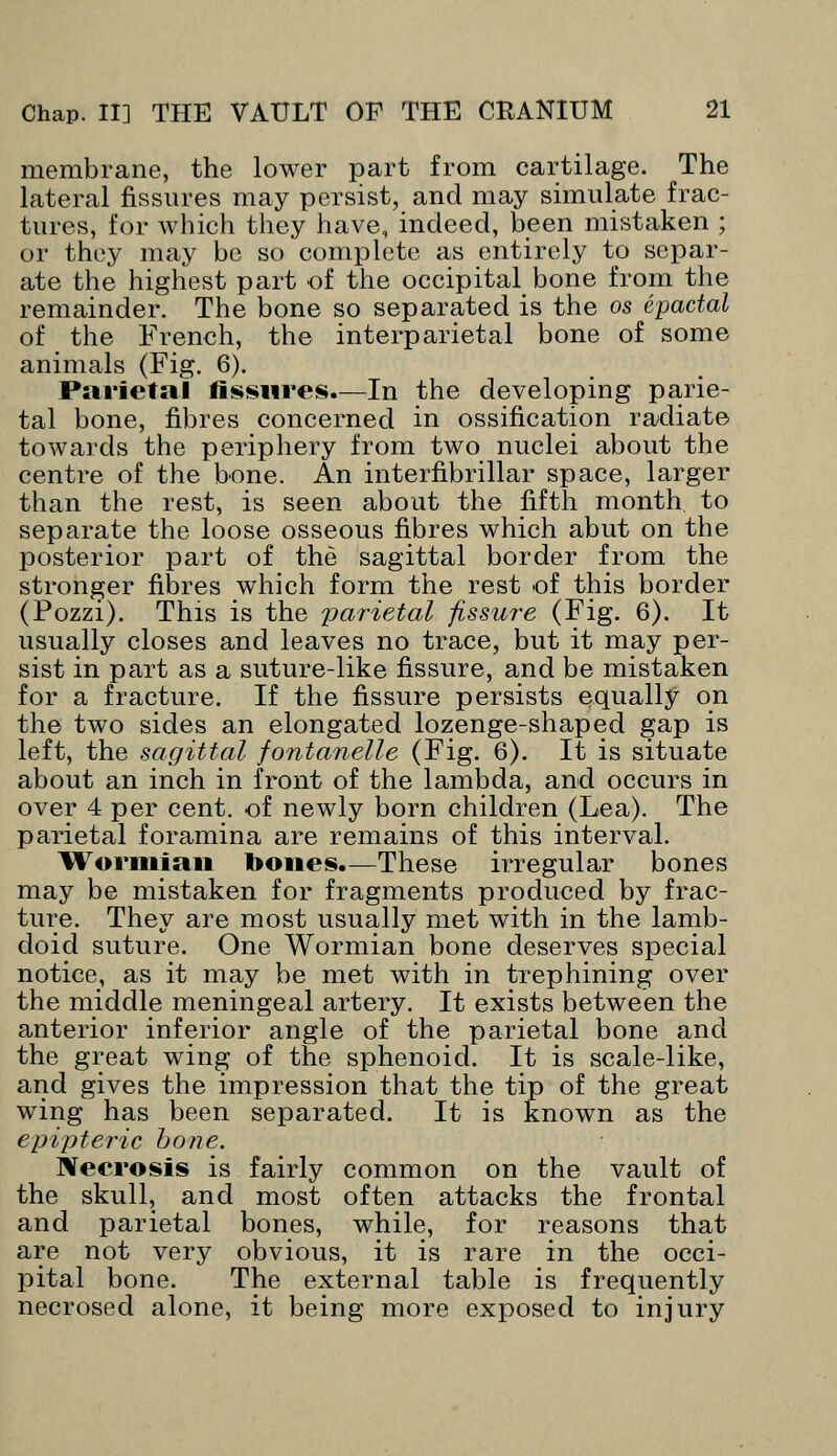 membrane, the lower part from cartilage. The lateral fissures may persist, and may simulate frac- tures, for which they have, indeed, been mistaken ; or they may be so complete as entirely to separ- ate the highest part of the occipital bone from the remainder. The bone so separated is the os epactal of the French, the interparietal bone of some animals (Fig. 6). Parietal fissures.—In the developing parie- tal bone, fibres concerned in ossification radiate towards the periphery from two nuclei about the centre of the bone. An interfibrillar space, larger than the rest, is seen about the fifth month, to separate the loose osseous fibres which abut on the posterior part of the sagittal border from the stronger fibres which form the rest of this border (Pozzi). This is the parietal fissure (Fig. 6). It usually closes and leaves no trace, but it may per- sist in part as a suture-like fissure, and be mistaken for a fracture. If the fissure persists equally on the two sides an elongated lozenge-shaped gap is left, the sagittal fontanelle (Fig. 6). It is situate about an inch in front of the lambda, and occurs in over 4 per cent, of newly born children (Lea). The parietal foramina are remains of this interval. Wormian bones.—These irregular bones may be mistaken for fragments produced by frac- ture. They are most usually met with in the lamb- doid suture. One Wormian bone deserves special notice, as it may be met with in trephining over the middle meningeal artery. It exists between the anterior inferior angle of the parietal bone and the great wing of the sphenoid. It is scale-like, and gives the impression that the tip of the great wing has been separated. It is known as the cpipteric bone. Necrosis is fairly common on the vault of the skull, and most often attacks the frontal and parietal bones, while, for reasons that are not very obvious, it is rare in the occi- pital bone. The external table is frequently necrosed alone, it being more exposed to injury