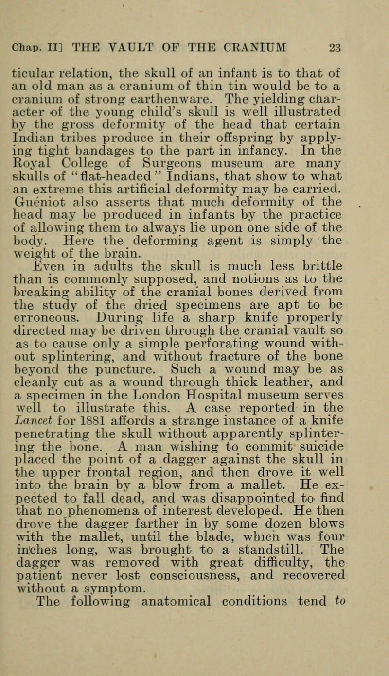 ticular relation, the skull of an infant is to that of an old man as a cranium of thin tin would be to a cranium of strong earthenware. The yielding char- acter of the young child's skull is well illustrated by the gross deformity of the head that certain Indian tribes produce in their offspring by apply- ing tight bandages to the part in infancy. In the Royal College of Surgeons museum are many skulls of flat-headed Indians, that show to what an extreme this artificial deformity may be carried. Gueniot also asserts that much deformity of the head may be produced in infants by the practice of allowing them to always lie upon one side of the body. Here the deforming agent is simply the weight of the brain. Even in adults the skull is much less brittle than is commonly supposed, and notions as to the breaking ability of the cranial bones derived from the study of the dried specimens are apt to be erroneous. During life a sharp knife properly directed may be driven through the cranial vault so as to cause only a simple perforating wound with- out splintering, and without fracture of the bone beyond the puncture. Such a wound may be as cleanly cut as a wound through thick leather, and a specimen in the London Hospital museum serves well to illustrate this. A case reported in the Lancet for 1881 affords a strange instance of a knife penetrating the skull without apparently splinter- ing the bone. A man wishing to commit suicide placed the point of a dagger against the skull in the upper frontal region, and then drove it well into the brain by a blow from a mallet. He ex- pected to fall dead, and was disappointed to find that no phenomena of interest developed. He then drove the dagger farther in by some dozen blows with the mallet, until the blade, which was four inches long, was brought to a standstill. The dagger was removed with great difficulty, the patient never lost consciousness, and recovered without a symptom. The following anatomical conditions tend to