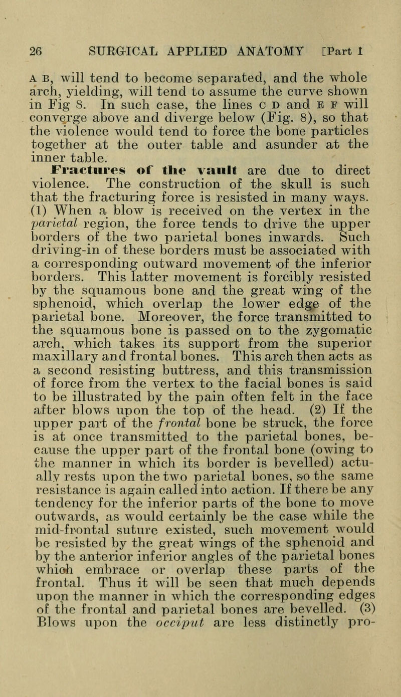 A b, will tend to become separated, and the whole arch, yielding, will tend to assume the curve shown in Fig 8. In such case, the lines c d and e f will converge above and diverge below (Fig. 8), so that the violence would tend to force the bone particles together at the outer table and asunder at the inner table. Fractures of the vault are due to direct violence. The construction of the skull is such that the fracturing force is resisted in many ways. (1) When a blow is received on the vertex in the parietal region, the force tends to drive the upper borders of the two parietal bones inwards. Such driving-in of these borders must be associated with a corresponding outward movement of the inferior borders. This latter movement is forcibly resisted by the squamous bone and the great wing of the sphenoid, which overlap the lower edge of the parietal bone. Moreover, the force transmitted to the squamous bone is passed on to the zygomatic arch, which takes its support from the superior maxillary and frontal bones. This arch then acts as a second resisting buttress, and this transmission of force from the vertex to the facial bones is said to be illustrated by the pain often felt in the face after blows upon the top of the head. (2) If the upper part of the frontal bone be struck, the force is at once transmitted to the parietal bones, be- cause the upper part of the frontal bone (owing to the manner in which its border is bevelled) actu- ally rests upon the two parietal bones, so the same resistance is again called into action. If there be any tendency for the inferior parts of the bone to move outwards, as would certainly be the case while the mid-frontal suture existed, such movement would be resisted by the great wings of the sphenoid and by the anterior inferior angles of the parietal bones which embrace or overlap these parts of the frontal. Thus it will be seen that much depends upon the manner in which the corresponding edges of the frontal and parietal bones are bevelled. (3) Blows upon the occiput are less distinctly pro-