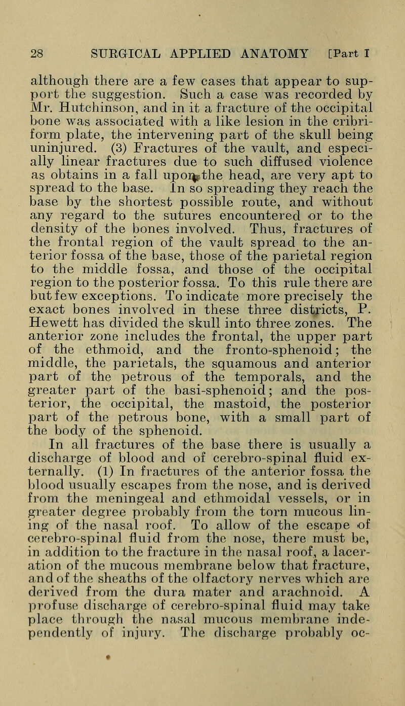 although there are a few cases that appear to sup- port the suggestion. Such a case was recorded by Mr. Hutchinson, and in it a fracture of the occipital bone was associated with a like lesion in the cribri- form plate, the intervening part of the skull being uninjured. (3) Fractures of the vault, and especi- ally linear fractures due to such diffused violence as obtains in a fall upo%the head, are very apt to spread to the base. In so spreading they reach the base by the shortest possible route, and without any regard to the sutures encountered or to the density of the bones involved. Thus, fractures of the frontal region of the vault spread to the an- terior fossa of the base, those of the parietal region to the middle fossa, and those of the occipital region to the posterior fossa. To this rule there are but few exceptions. To indicate more precisely the exact bones involved in these three districts, P. Hewett has divided the skull into three zones. The anterior zone includes the frontal, the upper part of the ethmoid, and the f ronto-sphenoid; the middle, the parietals, the squamous and anterior part of the petrous of the temporals, and the greater part of the basi-sphenoid; and the pos- terior, the occipital, the mastoid, the posterior part of the petrous bone, with a small part of the body of the sphenoid. In all fractures of the base there is usually a discharge of blood and of cerebro-spinal fluid ex- ternally. (1) In fractures of the anterior fossa the blood usually escapes from the nose, and is derived from the meningeal and ethmoidal vessels, or in greater degree probably from the torn mucous lin- ing of the nasal roof. To allow of the escape of cerebro-spinal fluid from the nose, there must be, in addition to the fracture in the nasal roof, a lacer- ation of the mucous membrane below that fracture, and of the sheaths of the olfactory nerves which are derived from the dura mater and arachnoid. A profuse discharge of cerebro-spinal fluid may take place through the nasal mucous membrane inde- pendently of injury. The discharge probably oc-