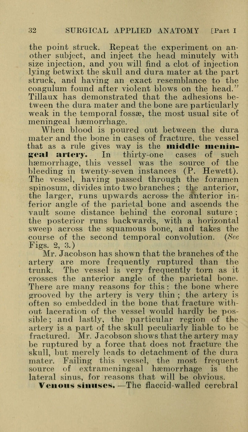 the point struck. Repeat the experiment on an- other subject, and inject the head minutely with size injection, and you will find a clot of injection lying betwixt the skull and dura mater at the part struck, and having an exact resemblance to the coagulum found after violent blows on the head. Tillaux has demonstrated that the adhesions be- tween the dura mater and the bone are particularly weak in the temporal fossae, the most usual site of meningeal haemorrhage. When blood is poured out between the dura mater and the bone in cases of fracture, the vessel that as a rule gives way is the middle menin- geal artery. In thirty-one cases of such haemorrhage, this vessel was the source of the bleeding in twenty-seven instances (P. Hewett). The vessel, having passed through the foramen spinosum, divides into two branches ; the anterior, the larger, runs upwards across the anterior in- ferior angle of the parietal bone and ascends the vault some distance behind the coronal suture ; the posterior runs backwards, with a horizontal sweep across the squamous bone, and takes the course of the second temporal convolution. (See Figs. 2, 3.) Mr. Jacobson has shown that the branches of the artery are more frequently ruptured than the trunk. The vessel is very frequently torn as it crosses the anterior angle of the parietal bone. There are many reasons for this : the bone where grooved by the artery is very thin ; the artery is often so embedded in the bone that fracture with- out laceration of the vessel would hardly be pos- sible ; and lastly, the particular region of the artery is a part of the skull peculiarly liable to be fractured. Mr. Jacobson shows that the artery may be ruptured by a force that does not fracture the skull, but merely leads to detachment of the dura mater. Failing this vessel, the most frequent source of extrameningeal haemorrhage is the lateral sinus, for reasons that will be obvious. Venous sinuses. —The flaccid-walled cerebral