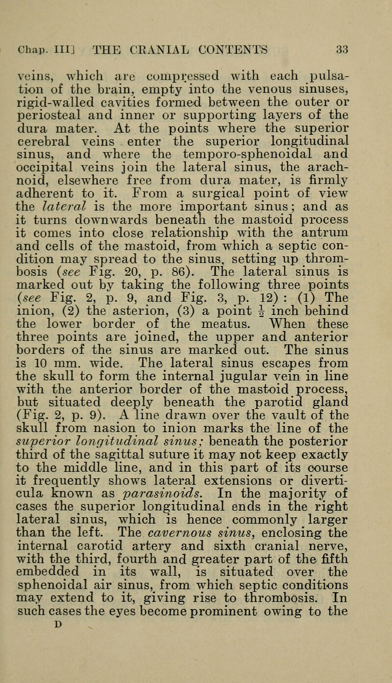 veins, which are compressed with each pulsa- tion of the brain, empty into the venous sinuses, rigid-walled cavities formed between the outer or periosteal and inner or supporting layers of the dura mater. At the points where the superior cerebral veins enter the superior longitudinal sinus, and wThere the temporo-sphenoidal and occipital veins join the lateral sinus, the arach- noid, elsewhere free from dura mater, is firmly adherent to it. From a surgical point of view the lateral is the more important sinus; and as it turns downwards beneath the mastoid process it comes into close relationship with the antrum and cells of the mastoid, from which a septic con- dition may spread to the sinus, setting up throm- bosis (see Fig. 20, p. 86). The lateral sinus is marked out by taking the following three points (see Fig. 2, p. 9, and Fig. 3, p. 12) : (1) The inion, (2) the asterion, (3) a point h inch behind the lower border of the meatus. When these three points are joined, the upper and anterior borders of the sinus are marked out. The sinus is 10 mm. wide. The: lateral sinus escapes from the skull to form the internal jugular vein in line with the anterior border of the mastoid process, but situated deeply beneath the parotid gland (Fig. 2, p. 9). A line drawn over the vault of the skull from nasion to inion marks the line of the superior longitudinal sinus; beneath the posterior third of the sagittal suture it may not keep exactly to the middle line, and in this part of its course it frequently shows lateral extensions or diverti- cula known as parasinoids. In the majority of cases the superior longitudinal ends in the right lateral sinus, which is hence commonly larger than the left. < The cavernous sinus, enclosing the internal carotid artery and sixth cranial nerve, with the third, fourth and greater part of the fifth embedded in its wall, is situated over the sphenoidal air sinus^ from which septic conditions may extend to it, giving rise to thrombosis. In such cases the eyes become prominent owing to the D