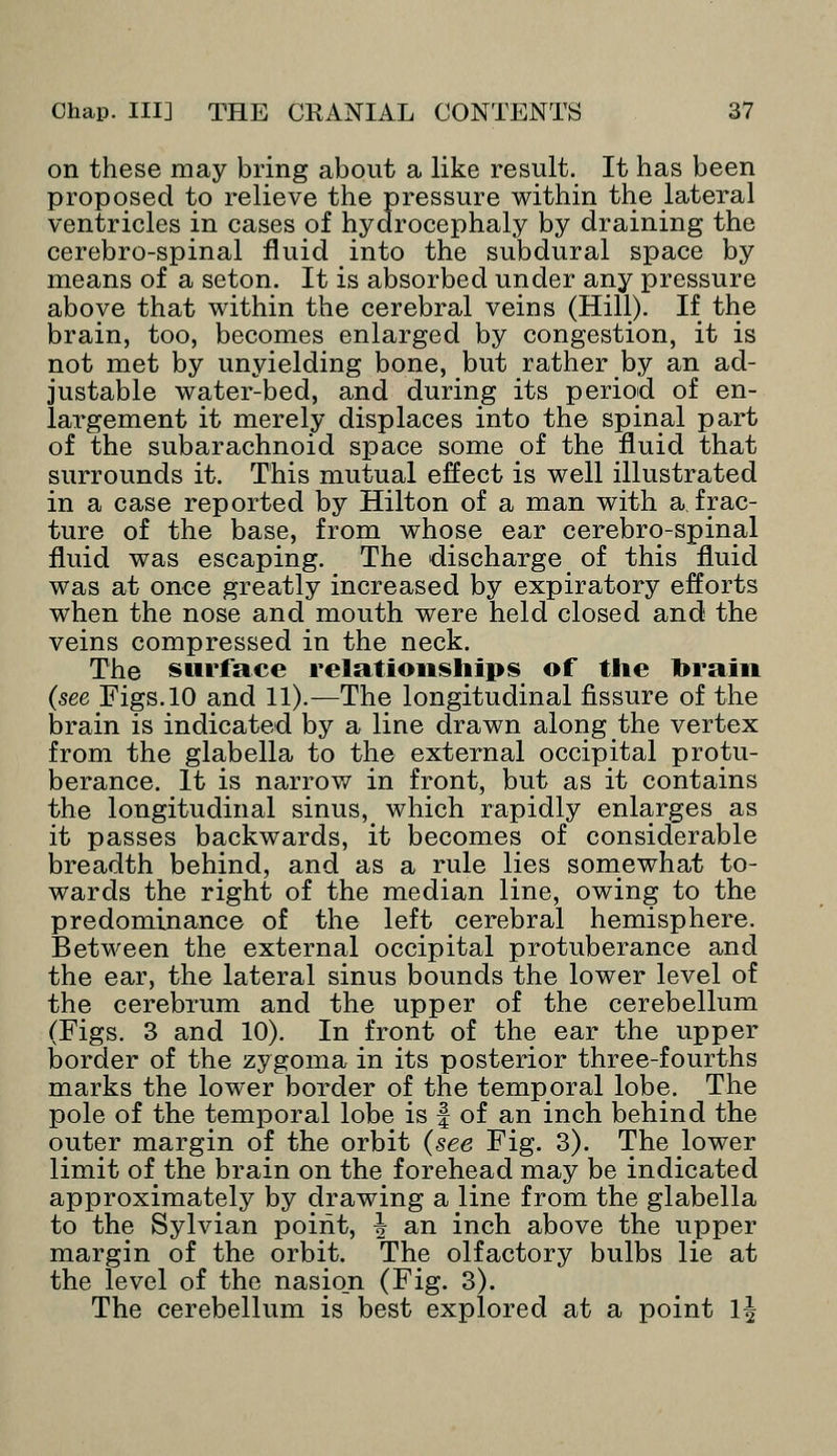 on these may bring about a like result. It has been proposed to relieve the pressure within the lateral ventricles in cases of hydrocephaly by draining the cerebro-spinal fluid into the subdural space by means of a seton. It is absorbed under any pressure above that within the cerebral veins (Hill). If the brain, too, becomes enlarged by congestion, it is not met by unyielding bone, but rather by an ad- justable water-bed, and during its period of en- largement it merely displaces into the spinal part of the subarachnoid space some of the fluid that surrounds it. This mutual effect is well illustrated in a case reported by Hilton of a man with a frac- ture of the base, from whose ear cerebro-spinal fluid was escaping. The discharge of this fluid was at once greatly increased by expiratory efforts when the nose and mouth were held closed and the veins compressed in the neck. The surface relationships of the Drain (see Figs. 10 and 11).—The longitudinal fissure of the brain is indicated by a line drawn along the vertex from the glabella to the external occipital protu- berance. It is narrow in front, but as it contains the longitudinal sinus, which rapidly enlarges as it passes backwards, it becomes of considerable breadth behind, and as a rule lies somewhat to- wards the right of the median line, owing to the predominance of the left cerebral hemisphere. Between the external occipital protuberance and the ear, the lateral sinus bounds the lower level of the cerebrum and the upper of the cerebellum (Figs. 3 and 10). In front of the ear the upper border of the zygoma in its posterior three-fourths marks the lower border of the temporal lobe. The pole of the temporal lobe is f of an inch behind the outer margin of the orbit (see Fig. 3). The lower limit of the brain on the forehead may be indicated approximately by drawing a line from the glabella to the Sylvian point, ^ an inch above the upper margin of the orbit. The olfactory bulbs lie at the level of the nasio_n (Fig. 3). The cerebellum is best explored at a point 1^