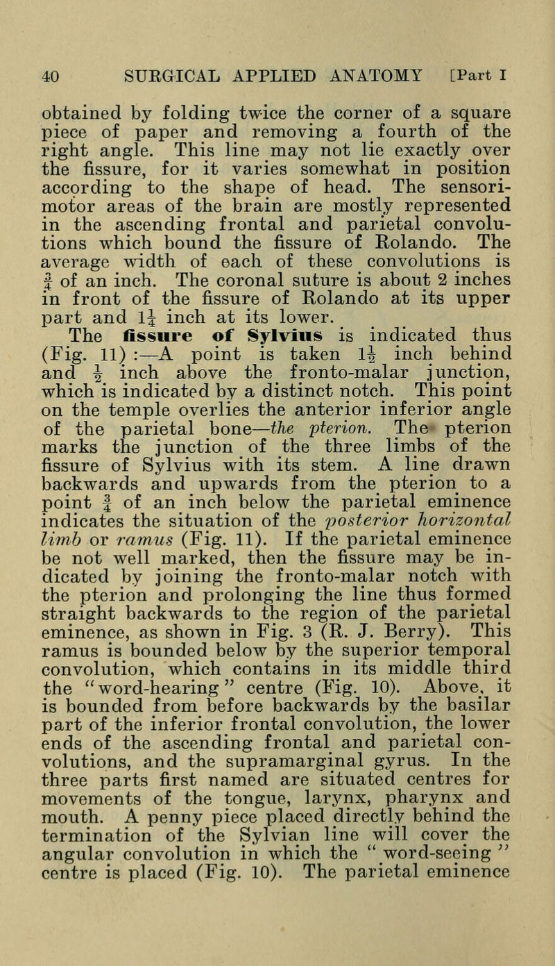 obtained by folding twice the corner of a square piece of paper and removing a fourth of the right angle. This line may not lie exactly oyer the fissure, for it varies somewhat in position according to the shape of head. The sensori- motor areas of the brain are mostly represented in the ascending frontal and parietal convolu- tions which bound the fissure of Rolando. The average width of each of these convolutions is J of an inch. The coronal suture is about 2 inches in front of the fissure of Rolando at its upper part and 1| inch at its lower. The fissure of Sylvius is indicated thus (Fig. 11) :—A point is taken 1| inch behind and \ inch above the fronto-malar junction, which is indicated by a distinct notch. This point on the temple overlies the anterior inferior angle of the parietal bone—the pterion. The pterion marks the junction of the three limbs of the fissure of Sylvius with its stem. A line drawn backwards and upwards from the pterion to a point | of an inch below the parietal eminence indicates the situation of the posterior horizontal limb or ramus (Fig. 11). If the parietal eminence be not well marked, then the fissure may be in- dicated by joining the fronto-malar notch with the pterion and prolonging the line thus formed straight backwards to the region of the parietal eminence, as shown in Fig. 3 (R. J. Berry). This ramus is bounded below by the superior temporal convolution, which contains in its middle third the word-hearing centre (Fig. 10). Above, it is bounded from before backwards by the basilar part of the inferior frontal convolution, the lower ends of the ascending frontal and parietal con- volutions, and the supramarginal gyrus. In the three parts first named are situated centres for movements of the tongue, larynx, pharynx and mouth. A penny piece placed directly behind the termination of the Sylvian line will cover the angular convolution in which the word-seeing ;; centre is placed (Fig. 10). The parietal eminence