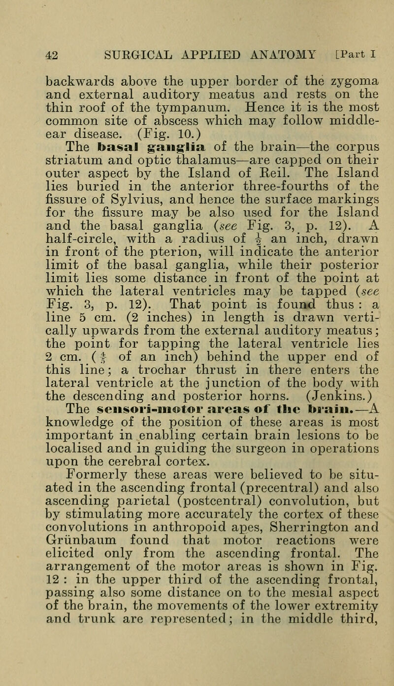 backwards above the upper border of the zygoma and external auditory meatus and rests on the thin roof of the tympanum. Hence it is the_ most common site of abscess which may follow middle- ear disease. (Fig. 10.) The basal ganglia of the brain—the corpus striatum and optic thalamus—are capped on their outer aspect by the Island of Eeil. The Island lies buried in the anterior three-fourths of the fissure of Sylvius, and hence the surface markings for the fissure may be also used for the Island and the basal ganglia (see Fig. 3, p. 12). A half-circle, with a radius of ■§• an inch, drawn in front of the pterion, will indicate the anterior limit of the basal ganglia, while their posterior limit lies some distance in front of the point at which the lateral ventricles may be tapped (see Fig. 3, p. 12). That point is found thus : a line 5 cm. (2 inches) in length is drawn verti- cally upwards from the external auditory meatus; the point for tapping the lateral ventricle lies 2 cm. (f of an inch) behind the upper end of this line; a trochar thrust in there enters the lateral ventricle at the junction of the body with the descending and posterior horns. (Jenkins.) The sensori-motor areas of the brain.—A knowledge of the position of these areas is most important in enabling certain brain lesions to be localised and in guiding the surgeon in operations upon the cerebral cortex. Formerly these areas were believed to be situ- ated in the ascending frontal (precentral) and also ascending parietal (postcentral) convolution, but by stimulating more accurately the cortex of these convolutions in anthropoid apes, Sherrington and Griinbaum found that motor reactions were elicited only from the ascending frontal. The arrangement of the motor areas is shown in Fig. 12 : in the upper third of the ascending frontal, passing also some distance on to the mesial aspect of the brain, the movements of the lower extremity and trunk are represented; in the middle third,