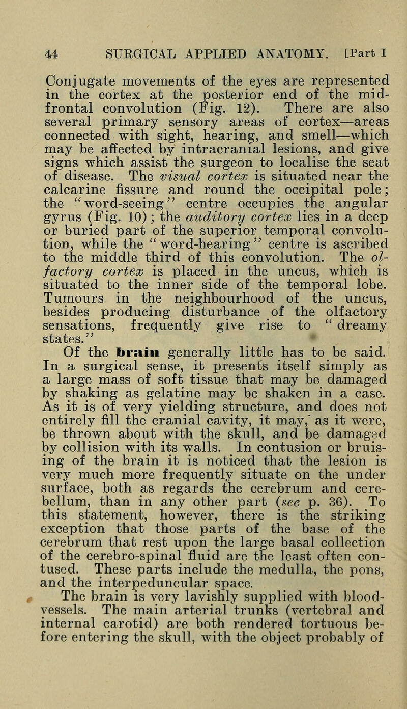 Conjugate movements of the eyes are represented in the cortex at the posterior end of the mid- frontal convolution (Fig. 12). There are also several primary sensory areas of cortex—areas connected with sight, hearing, and smell—which may be affected by intracranial lesions, and give signs which assist the surgeon to localise the seat of disease. The visual cortex is situated near the calcarine fissure and round the occipital pole; the  word-seeing centre occupies the angular gyrus (Fig. 10); the auditory cortex lies in a deep or buried part of the superior temporal convolu- tion, while the word-hearing centre is ascribed to the middle third of this convolution. The ol- factory cortex is placed in the uncus, which is situated to the inner side of the temporal lobe. Tumours in the neighbourhood of the uncus, besides producing disturbance of the olfactory sensations, frequently give rise to  dreamy states. Of the brain generally little has to be said. In a surgical sense, it presents itself simply as a large mass of soft tissue that may be damaged by shaking as gelatine may be shaken in a case. As it is of very yielding structure, and does not entirely fill the cranial cavity, it may, as it were, be thrown about with the skull, and be damaged by collision with its walls. In contusion or bruis- ing of the brain it is noticed that the lesion is very much more frequently situate on the under surface, both as regards the cerebrum and cere- bellum, than in any other part (see p. 36). To this statement, however, there is the striking exception that those parts of the base of the cerebrum that rest upon the large basal collection of the cerebro-spinal fluid are the least often con- tused. These parts include the medulla, the pons, and the interpeduncular space. The brain is very lavishly supplied with blood- vessels. The main arterial trunks (vertebral and internal carotid) are both rendered tortuous be- fore entering the skull, with the object probably of