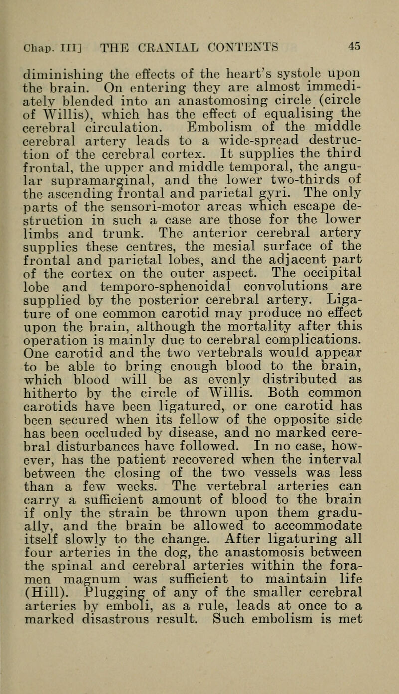 diminishing the effects of the heart's systole upon the brain. On entering they are almost immedi- ately blended into an anastomosing circle (circle of Willis), which has the effect of equalising the cerebral circulation. Embolism of the middle cerebral artery leads to a wide-spread destruc- tion of the cerebral cortex. It supplies the third frontal, the upper and middle temporal, the angu- lar supramargpnal, and the lower two-thirds of the ascending frontal and parietal gyri. The only jdarts of the sensori-motor areas which escape de- struction in such a case are those for the lower limbs and trunk. The anterior cerebral artery supplies these centres, the mesial surface of the frontal and parietal lobes, and the adjacent part of the cortex on the outer aspect. The occipital lobe and temporo-sphenoidal convolutions are supplied by the posterior cerebral artery. Liga- ture of one common carotid may produce no effect upon the brain, although the mortality afterthis operation is mainly due to cerebral complications. One carotid and the two vertebrals would appear to be able to bring enough blood to the brain, which blood will be as evenly distributed as hitherto by the circle of Willis. Both common carotids have been ligatured, or one carotid has been secured when its fellow of the opposite side has been occluded by disease, and no marked cere- bral disturbances have followed. In no case, how- ever, has the patient recovered when the interval between the closing of the two vessels was less than a few weeks. The vertebral arteries can carry a sufficient amount of blood to the brain if only the strain be thrown upon them gradu- ally, and the brain be allowed to accommodate itself slowly to the change. After ligaturing all four arteries in the dog, the anastomosis between the spinal and cerebral arteries within the fora- men magnum was sufficient to maintain life (Hill). Plugging of any of the smaller cerebral arteries by emboli, as a rule, leads at^ once to a marked disastrous result. Such embolism is met
