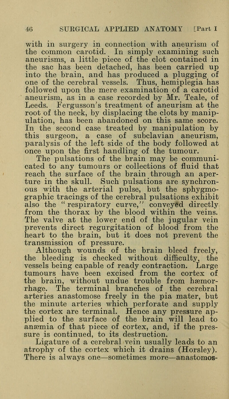 with in surgery in connection with aneurism of the common carotid. In simply examining such aneurisms, a little piece of the clot contained in the sac has been detached, has been carried up into the brain, and has produced a plugging of one of the cerebral vessels. Thus, hemiplegia has followed upon the mere examination of a carotid aneurism, as in a case recorded by Mr. Teale, of Leeds. Fergusson;s treatment of aneurism at the root of the neck, by displacing the clots by manip- ulation, has been abandoned on this same score. In the second case treated by manipulation by this surgeon, a case of subclavian aneurism, paralysis of the left side of the body followed at once upon the first handling of the tumour. The pulsations of the brain may be communi- cated to any tumours or collections of fluid that reach the surface of the brain through an aper- ture in the skull. Such pulsations are synchron- ous with the arterial pulse, but the sphygmo- graphic tracings of the cerebral pulsations exhibit also the  respiratory curve/' conveyed directly from the thorax by the blood within the veins. The valve at the lower end of the jugular vein prevents direct regurgitation of blood from the heart to the brain, but it does not prevent the transmission of pressure. Although wounds of the brain bleed freely, the bleeding is checked without difficulty, the vessels being capable of ready contraction. Large tumours have been excised from the cortex of the brain, without undue trouble from haemor- rhage. The terminal branches of the cerebral arteries anastomose freely in the pia mater, but the minute arteries which perforate and supply the cortex are terminal. Hence any pressure ap- plied to the surface of the brain will lead to anaemia of that piece of. cortex, and, if the pres- sure is continued, to its destruction. Ligature of a cerebral vein usually leads to an atrophy of the cortex which it drains (Horsley). There is always one—sometimes more—anastomos-