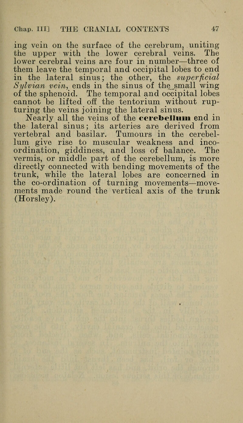 ing vein on the surface of the cerebrum, uniting the upper with the lower cerebral veins. The lower cerebral veins are four in number—three of them leave the temporal and occipital lobes to end in the lateral sinus; the other, the superficial Sylvian vein, ends in the sinus of the jsmall wing of the sphenoid. The temporal and occipital lobes cannot be lifted off the tentorium without rup- turing the veins joining the lateral sinus. Nearly all the veins of the cerebellum end in the lateral sinus; its arteries are derived from vertebral and basilar. Tumours in the cerebel- lum give rise to muscular weakness and inco- ordination, giddiness, and loss of balance. The vermis, or middle part of the cerebellum, is more directly connected with bending movements of the trunk, while the lateral lobes are concerned in the co-ordination of turning movements—move- ments made round the vertical axis of the trunk (Horsley).