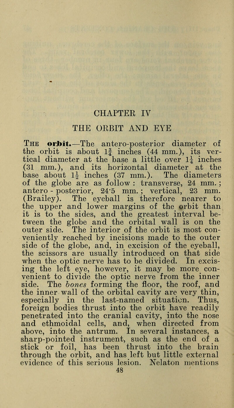 CHAPTER IV THE ORBIT AND EYE The orJbit.—The antero-posterior diameter of the orbit is about If inches (44 mm.), its ver- tical diameter at the base a little over l\ inches (31 mm.), and its horizontal diameter at the base about lj inches (37 mm.). The diameters of the globe are as follow : transverse, 24 mm.; antero - posterior, 245 mm.; vertical, 23 mm. (Brailey). The eyeball is therefore nearer to the upper and lower margins of the orbit than it is to the sides, and the greatest interval be- tween the globe and the orbital wall is on the outer side. The interior of the orbit is most con- veniently reached by incisions made to the outer side of the globe, and, in excision of the eyeball, the scissors are usually introduced on that side when the optic nerve has to be divided. In excis- ing the left eye, however, it may be more con- venient to divide the optic nerve from the inner side. The bones forming the floor, the roof, and the inner wall of the orbital cavity are very thin, especially in the last-named situation. Thus, foreign bodies thrust into the orbit have readily penetrated into the cranial cavity, into the nose and ethmoidal cells, and, when directed from above, into the antrum. In several instances, a sharp-pointed instrument, such as the end of a stick or foil, has been thrust into the brain through the orbit, and has left but little external evidence of this serious lesion. Nelaton mentions