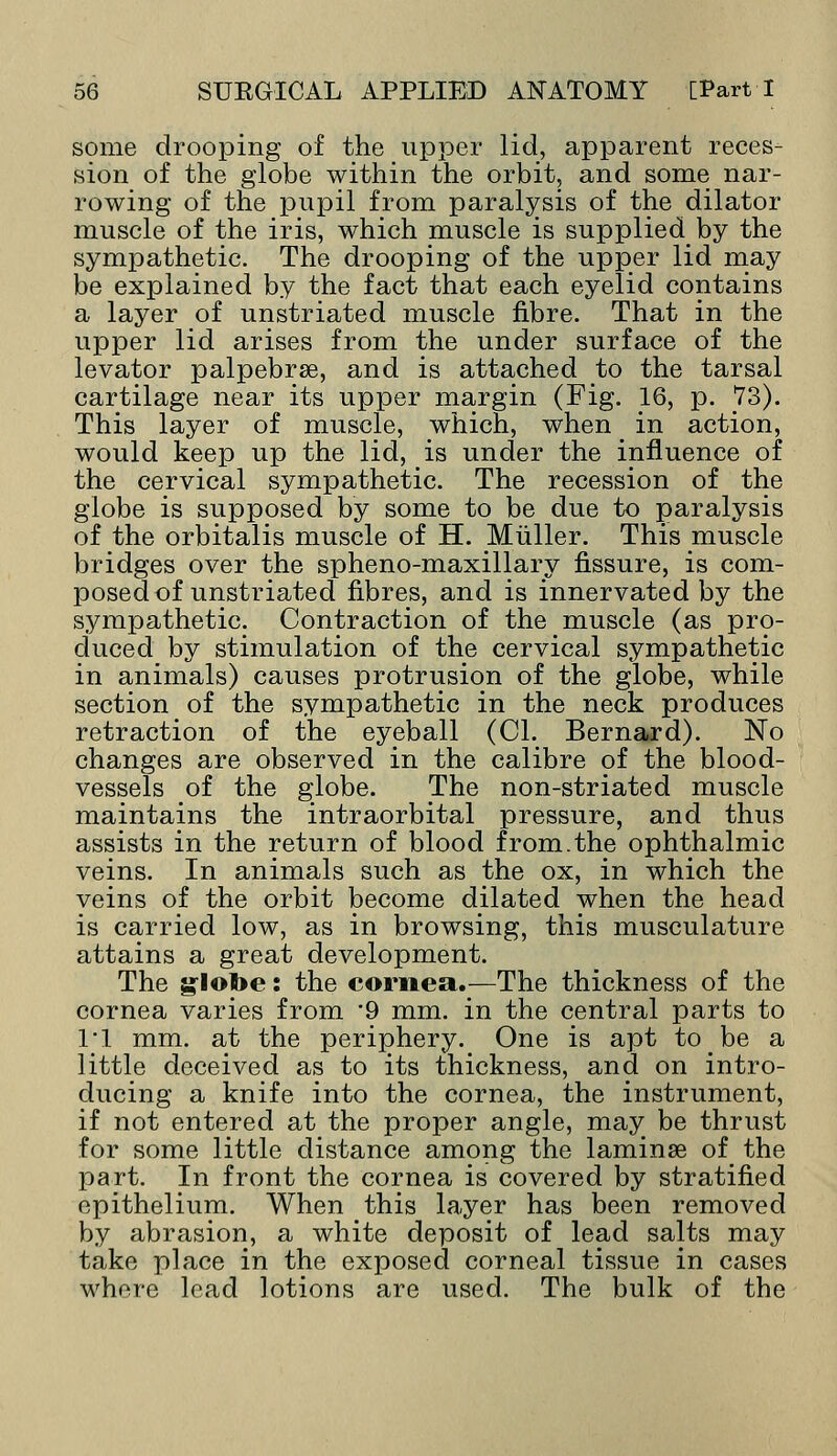 some drooping of the upper lid, apparent reces- sion of the globe within the orbit, and some nar- rowing of the pupil from paralysis of the dilator muscle of the iris, which muscle is suppliedby the sympathetic. The drooping of the upper lid may be explained by the fact that each eyelid contains a layer of unstriated muscle fibre. That in the upper lid arises from the under surface of the levator palpebrse, and is attached to the tarsal cartilage near its upper margin (Fig. 16, p. 73). This layer of muscle, which, when in action, would keep up the lid, is under the influence of the cervical sympathetic. The recession of the globe is supposed by some to be due to paralysis of the orbitalis muscle of H. Miiller. This muscle bridges over the spheno-maxillary fissure, is com- posed of unstriated fibres, and is innervated by the sympathetic. Contraction of the muscle (as pro- duced by stimulation of the cervical sympathetic in animals) causes protrusion of the globe, while section of the sympathetic in the neck produces retraction of the eyeball (CI. Bernard). No changes are observed in the calibre of the blood- vessels of the globe. The non-striated muscle maintains the intraorbital pressure, and thus assists in the return of blood from.the ophthalmic veins. In animals such as the ox, in which the veins of the orbit become dilated when the head is carried low, as in browsing, this musculature attains a great development. The globe: the cornea.—The thickness of the cornea varies from 9 mm. in the central parts to ri mm. at the periphery. One is apt to be a little deceived as to its thickness, and on intro- ducing a knife into the cornea, the instrument, if not entered at the proper angle, may be thrust for some little distance among the laminse of the part. In front the cornea is covered by stratified epithelium. When this layer has been removed by abrasion, a white deposit of lead salts may take place in the exposed corneal tissue in cases whore lead lotions are used. The bulk of the