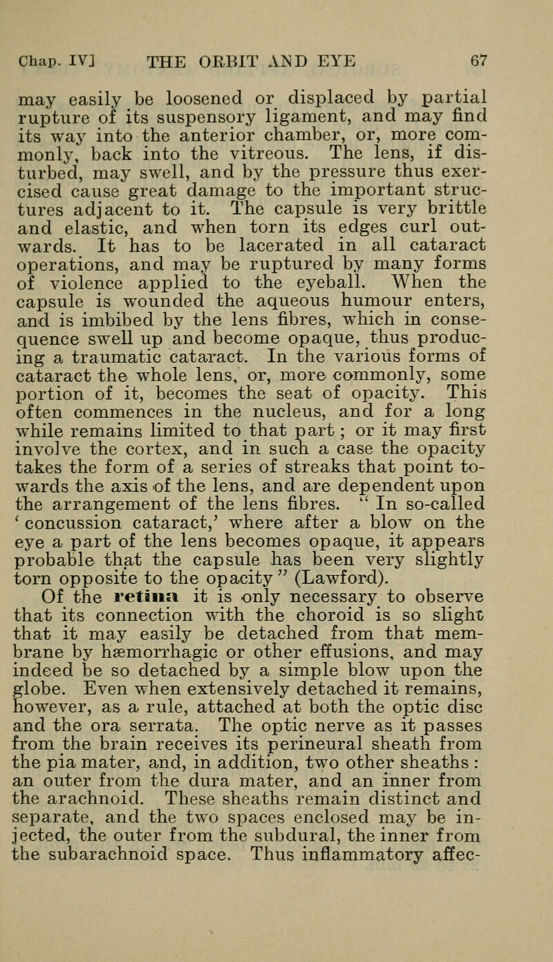 may easily be loosened or displaced by partial rupture of its suspensory ligament, and may find its way into the anterior chamber, or, more com- monly, back into the vitreous. The lens, if dis- turbed, may swell, and by the pressure thus exer- cised cause great damage to the important struc- tures adjacent to it. The capsule is very brittle and elastic, and when torn its edges curl out- wards. It has to be lacerated in all cataract operations, and may be ruptured by many forms of violence applied to the eyeball. When the capsule is wounded the aqueous humour enters, and is imbibed by the lens fibres, which in conse- quence swell up and become opaque, thus produc- ing a traumatic cataract. In the various forms of cataract the whole lens, or, more commonly, some portion of it, becomes the seat of opacity. This often commences in the nucleus, and for a long while remains limited to that part; or it may first involve the cortex, and in such a case the opacity takes the form of a series of streaks that point to- wards the axis of the lens, and are dependent upon the arrangement of the lens fibres.  In so-called ' concussion cataract,' where after a blow on the eye a part of the lens becomes opaque, it appears probable that the capsule has been very slightly torn opposite to the opacity  (Lawford). Of the retina it is only necessary to observe that its connection with the choroid is so slight, that it may easily be detached from that mem- brane by hsemorrhagic or other effusions, and may indeed be so detached by a simple blow upon the globe. Even when extensively detached it remains, however, as a rule, attached at both the optic disc and the ora serrata. The optic nerve as it passes from the brain receives its perineural sheath from the pia mater, and, in addition, two other sheaths : an outer from the dura mater, and an inner from the arachnoid. These sheaths remain distinct and separate, and the two spaces enclosed may be in- jected, the outer from the subdural, the inner from the subarachnoid space. Thus inflammatory affec-