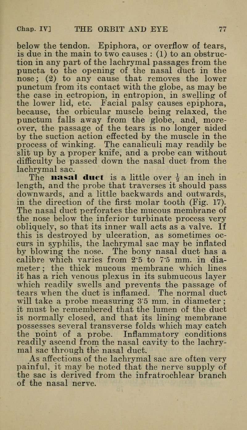 below the tendon. Epiphora, or overflow of tears, is due in the main to two causes : (1) to an obstruc- tion in any part of the lachrymal passages from the puncta to the opening of the nasal duct in the nose; (2) to any cause that removes the lower punctum from its contact with the globe, as may be the case in ectropion, in entropion, in swelling of the lower lid, etc. Facial palsy causes epiphora, because, the orbicular muscle being relaxed, the punctum falls away from the globe, and, more- over, the passage of the tears is no longer aided by the suction action effected by the muscle in the process of winking. The canaliculi may readily be slit up by a proper knife, and a probe can without difficulty be passed down the nasal duct from the lachrymal sac. The nasal duet is a little over £ an inch in length, and the probe that traverses it should pass downwards, and a little backwards and outwards, in the direction of the first molar tooth (Fig. 17). The nasal duct perforates the mucous membrane of the nose below the inferior turbinate process very obliquely, so that its inner wall acts as a valve. If this is destroyed by ulceration, as sometimes oc- curs in syphilis, the lachrymal sac may be inflated by blowing the nose. The bony nasal duct has a calibre which varies from 2*5 to 7*5 mm. in dia- meter ; the thick mucous membrane which lines it has a rich venous plexus in its submucous layer which readily swells and prevents the passage of tears when the duct is inflamed. The normal duct will take a probe measuring 35 mm. in diameter; it must be remembered that the lumen of the duct is normally closed, and that its lining membrane possesses several transverse folds which may catch the point of a probe. Inflammatory conditions readily ascend from the nasal cavity to the lachry- mal sac through the nasal duct. As affections of the lachrymal sac are often very painful, it may be noted that the nerve supply of the sac is derived from the infratrochlear branch of the nasal nerve.