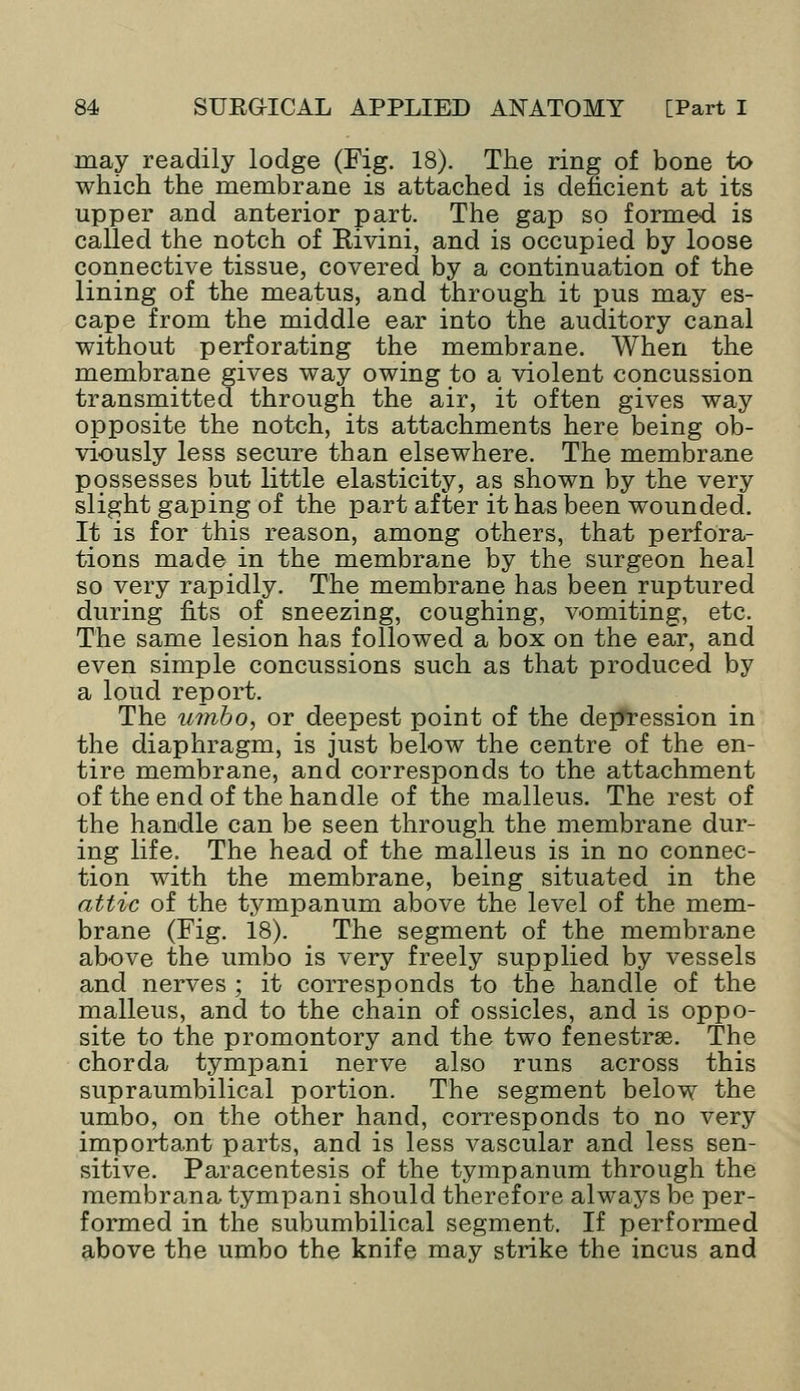 may readily lodge (Fig. 18). The ring of bone to which the membrane is attached is deficient at its upper and anterior part. The gap so formed is called the notch of Rivini, and is occupied by loose connective tissue, covered by a continuation of the lining of the meatus, and through it pus may es- cape from the middle ear into the auditory canal without perforating the membrane. When the membrane gives way owing to a violent concussion transmitted through the air, it often gives way opposite the notch, its attachments here being ob- viously less secure than elsewhere. The membrane possesses but little elasticity, as shown by the very slight gaping of the part after it has been wounded. It is for this reason, among others, that perfora- tions made in the membrane by the surgeon heal so very rapidly. The membrane has been ruptured during tits of sneezing, coughing, vomiting, etc. The same lesion has followed a box on the ear, and even simple concussions such as that produced by a loud report. The umbo, or deepest point of the depression in the diaphragm, is just below the centre of the en- tire membrane, and corresponds to the attachment of the end of the handle of the malleus. The rest of the handle can be seen through the membrane dur- ing life. The head of the malleus is in no connec- tion with the membrane, being situated in the attic of the tympanum above the level of the mem- brane (Fig. 18). The segment of the membrane above the umbo is very freely supplied by vessels and nerves ; it corresponds to the handle of the malleus, and to the chain of ossicles, and is oppo- site to the promontory and the two fenestrse. The chorda tympani nerve also runs across this supraumbilical portion. The segment below the umbo, on the other hand, corresponds to no very important parts, and is less vascular and less sen- sitive. Paracentesis of the tympanum through the membrana tympani should therefore always be per- formed in the subumbilical segment. If performed above the umbo the knife may strike the incus and