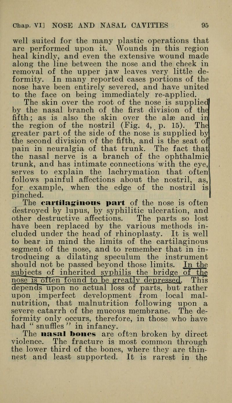 well suited for the many plastic operations that are performed upon it. Wounds in this region heal kindly, and even the extensive wound made along the line between the nose and the cheek in removal of the upper jaw leaves very little de- formity. In many reported cases portions of the nose have been entirely severed, and have united to the face on being immediately re-applied. The skin over the root of the nose is supplied by the nasal branch of the first division of the fifth; as is also the skin over the alse and in the region of the nostril (Fig. 4, p. 15). The greater part of the side of the nose is supplied by the second division of the fifth, and is the seat of pain in neuralgia of that trunk. The fact that the nasal nerve is a branch of the ophthalmic trunk, and has intimate connections with the eye, serves to explain the lachrymation that often follows painful affections about the nostril, as, for example, when the edge of the nostril is pinched. The cartilaginous part of the nose is often destroyed by lupus, by syphilitic ulceration, and other destructive affections. The parts so lost have been replaced by the various methods in- cluded under the head of rhinoplasty. It is well to bear in mind the limits of the cartilaginous segment of the nose, and to remember that in in- troducing a dilating speculum the instrument should not be passed beyond those limits. In the subjects of inherited syphilis the bridge of the, nose is often found to be greatlv depressed This depends upon no actual loss of parts, but rather upon imperfect development from local mal- nutrition, that malnutrition following upon a severe catarrh of the mucous membrane. The de- formity only occurs, therefore, in those who have had  snuffles  in infancy. The nasal bones are oftsn broken by direct violence. The fracture is most common through the lower third of the bones, where they are thin- nest and least supported. It is rarest in the