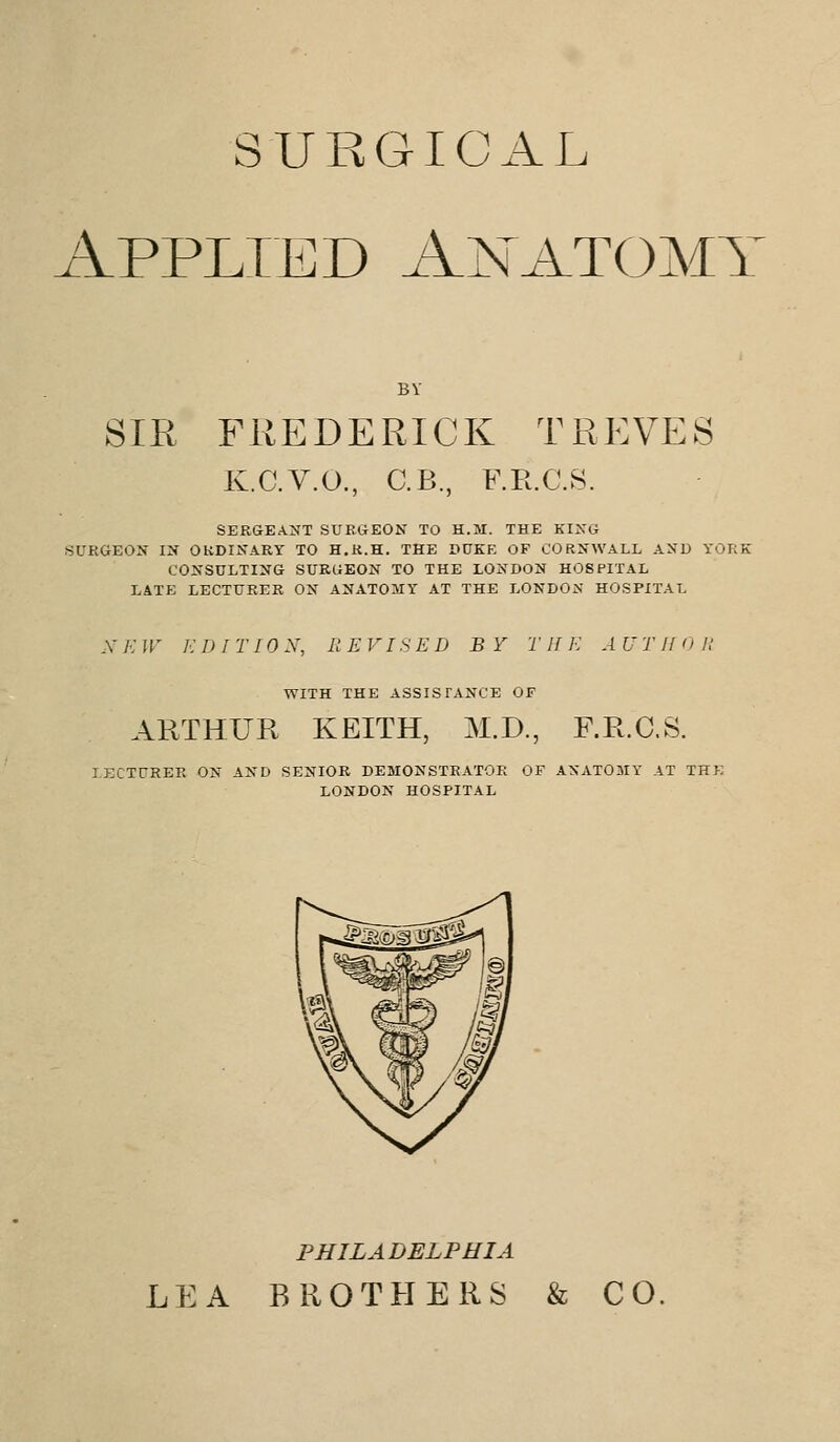 SURGICAL Applied Anatomy BY SIR FREDERICK TREVES K.C.V.O., C.B., F.R.C.S. SERGEANT SURGEON TO H.M. THE KING SURGEON IN ORDINARY TO H.R.H. THE DUKE OP CORNWALL AND YORK CONSULTING SURGEON TO THE LONDON HOSPITAL LATE LECTURER ON ANATOMY AT THE LONDON HOSPITAL N E W E D IT ION, REVISED BY T II E A V THO R WITH THE ASSISTANCE OF ARTHUR KEITH, M.D., F.R.C.S. LECTURER ON AND SENIOR DEMONSTRATOR OF ANATOMY AT THE LONDON HOSPITAL PHILADELPHIA LEA BROTHERS & CO.