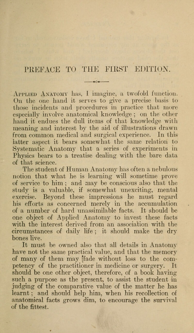 Ai'J'lied Anatomy has, 1 imagine, a twofold function. On the one hand it serves to give a precise basis to those incidents and procedures in practice that more especially involve anatomical knowledge ; on the other hand it endues the dull items of that knowledge with meaning and interest by the aid of illustrations drawn from common medical and surgical experience. In this latter aspect it bears somewhat the same relation to Systematic Anatomy that a series of experiments in Physics bears to a treatise dealing with the bare data of that science. The student of Human Anatomy has often a nebul< rus notion that what he is learning will sometime prove of service to him; and may be conscious also that the study is a valuable, if somewhat unexciting, mental exercise. Beyond these impressions he must regard his efforts as concerned merely in the accumulation of a number of hard unassimilable facts. It should be one object of Applied Anatomy to invest these facts with the interest derived from an association with the circumstances of daily life ; it should make the dry bones live. It must be owned also that all details in Anatomy have not the same practical value, and that the memory of many of them may [fade without loss to the com- petency of the practitioner in medicine or surgery. It should be one other object, therefore, of a book having such a purpose as the present, to assist the student in judging of the comparative value of the matter he has learnt; and should help him, when his recollection of anatomical facts grows dim, to encourage the survival of the fittest.