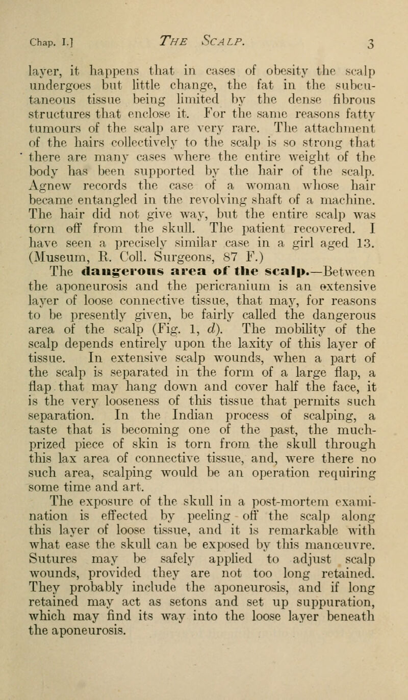 liver, it. happens that in cases of obesity the scalp undergoes but little change, the fat in the subcu- taneous tissue being limited by the dense fibrous structures that enclose it. For the same reasons fatty tumours of the scalp arc very rare. The attachment of the hairs collectively to the scalp is so strong that there are many cases where the entire weight of the body has been supported by the hair of the scalp. Agnew records the case of a woman whose hair became entangled in the revolving shaft of a machine. The hair did not give way, but the entire scalp whs torn off from the skull. The patient recovered. I have seen a precisely similar case in a girl aged 1.3. (Museum, R. Coll. Surgeons, 87 F.) The dangerous area of the scalp.—Between the aponeurosis and the pericranium is an extensive layer of loose connective tissue, that may, for reasons to be presently given, be fairly called the dangerous area of the scalp (Fig. 1, d). The mobility of the scalp depends entirely upon the laxity of this layer of tissue. In extensive scalp wounds, when a part of the scalp is separated in the form of a large flap, a flap that may hang down and cover half the face, it is the very looseness of this tissue that permits such separation. In the Indian process of scalping, a taste that is becoming one of the past, the much- prized piece of skin is torn from the skull through this lax area of connective tissue, and, were there no such area, scalping would be an operation requiring some time and art. The exposure of the skull in a post-mortem exami- nation is effected by peeling off the seal]) along this layer of loose tissue, and it is remarkable with what ease the skull can be exposed by this manoeuvre. Sutures may be safely applied to adjust scalp wounds, provided they are not too long retained. They probably include the aponeurosis, and if long retained may act as setons and set up suppuration, which may find its way into the loose layer beneath the aponeurosis.