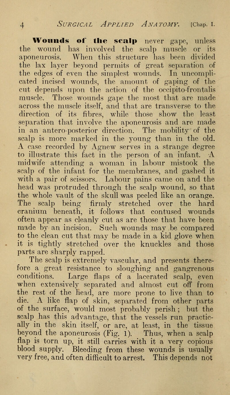 Wounds of the scalp never gape, unless the wound lias involved the scalp muscle or its aponeurosis. When this structure has been divided the lax layer beyond permits of great separation of the edges of even the simplest wounds. In uncompli- cated incised wounds, the amount of gaping of the cut depends upon the action of the occipito-frontalis muscle. Those wounds gape the most that are made across the muscle itself, and that are transverse to the direction of its fibres, while those show the least separation that involve the aponeurosis and are made in an antero-posterior direction. The mobility of the scalp is more marked in the young than in the old. A case recorded by Agnew serves in a strange degree to illustrate this fact in the person of an infant. A midwife attending a woman in labour mistook the scalp of the infant for the membranes, and gashed it with a pair of scissors. Labour pains came on and the head was protruded through the scalp wound, so that the whole vault of the skull was peeled like an orange. The scalp being firmly stretched over the hard cranium beneath, it follows that contused wounds often appear as cleanly cut as are those that have been made by an incision. Such wounds may be compared to the clean cut that may be made in a kid glove when it is tightly stretched over the knuckles and those parts are sharply rapped. The scalp is extremely vascular, and presents there- fore a great resistance to sloughing and gangrenous conditions. Large flaps of a lacerated scalp, even when extensively separated and almost cut off from the rest of the head, are more prone to live than to die. A like flap of skin, separated from other parts of the surface, would most probably perish ; but the scalp has this advantage, that the vessels run practic- ally in the skin itself, or are, at least, in the tissue beyond the aponeurosis (Fig. 1). Thus, when a scalp flap is torn up, it still carries with it a very copious blood supply. Bleeding from these wounds is usually very free, and often difficult to arrest. This depends not