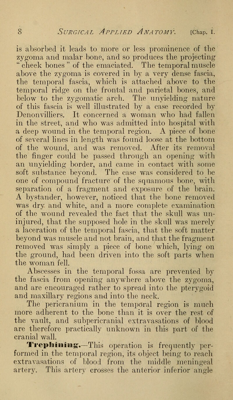 is absorbed it leads to more or less prominence of tlie zygoma and malar bone, and so produces the projecting  cheek bones  of the emaciated. The temporal muscle above the zygoma is covered in by a very dense fascia, the temporal fascia, which is attached above to the temporal ridge on the frontal and parietal bones, and below to the zygomatic arch. The unyielding nature of this fascia is well illustrated by a case recorded by Denonvilliers. It concerned a woman who had fallen in the street, and who was admitted into hospital with a deep wound in the temporal region. A piece of bone of several lines in length was found loose at the bottom of the wound, and was removed. After its removal the ringer could be passed through an opening with an unyielding border, and came in contact with some soft substance beyond. The case was considered to be one of compound fracture of the squamous bone, with separation of a fragment and exposure of the brain. A bystander, however, noticed that the bone removed was dry and white, and a more complete examination of the wound revealed the fact that the skull was un- injured, that the supposed hole in the skull was merely a laceration of the temporal fascia, that the soft matter beyond was muscle and not brain, and that the fragment removed was simply a piece of bone which, lying on the ground, had been driven into the soft parts when the woman fell. Abscesses in the temporal fossa are prevented by the fascia from opening anywhere above the zygoma, and are encouraged rather to spread into the pterygoid and maxillary regions and into the neck. The pericranium in the temporal region is much more adherent to the bone than it is over the rest of the vault, and subpericranial extravasations of blood are therefore practically unknown in this part of the cranial wall. Trephining?.—This operation is frequently per- formed in the temporal region, its object being to reach extravasations of blood from the middle meningeal artery. This artery crosses the anterior inferior angle