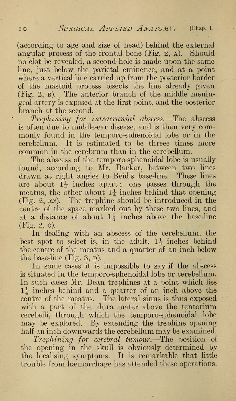 (according to age and size of head) behind the external angular process of the frontal bone (Fig. 2, a). Should no clot be revealed, a second hole is made upon the same line, just below the parietal eminence, and at a point where a vertical line carried up from the posterior border of the mastoid process bisects the line already given (Fig. 2, b). The anterior branch of the middle menin- geal artery is exposed at the first point, and the posterior branch at the second. Trephining for intracranial abscess.—The abscess is often due to middle-ear disease, and is then very com- monly found in the temporo-sphenoidal lobe or in the cerebellum. It is estimated to be threee times more common in the cerebrum than in the cerebellum. The abscess of the temporo-sphenoidallobe is usually found, according to Mr. Barker, between two lines drawn at right angles to Keid's base-line. These lines are about 1 \ inches apart; one passes through the meatus, the other about \\ inches behind that opening (Fig. 2, xx). The trephine should be introduced in the centre of the space marked out by these two lines, and at a distance of about \\ inches above the base-line (Fig. 2, c). In dealing with an abscess of the cerebellum, the best spot to select is, in the adult, \\ inches behind the centre of the meatus and a quarter of an inch below the base-line (Fig. 3, d). In some cases it is impossible to say if the abscess is situated in the temporo-sphenoidal lobe or cerebellum. In such cases Mr. Dean trephines at a point which lies \\ inches behind and a quarter of an inch above the centre of the meatus. The lateral sinus is thus exposed with a part of the dura mater above the tentorium cerebelli, through which the temporo-sphenoidal lobe may be explored. By extending the trephine opening half an inch downwards the cerebellum may be examined. Trephining for cerebral tumour.—The position of the opening in the skull is obviously determined by the localising symptoms. It is remarkable that little trouble from haemorrhage has attended these operations.