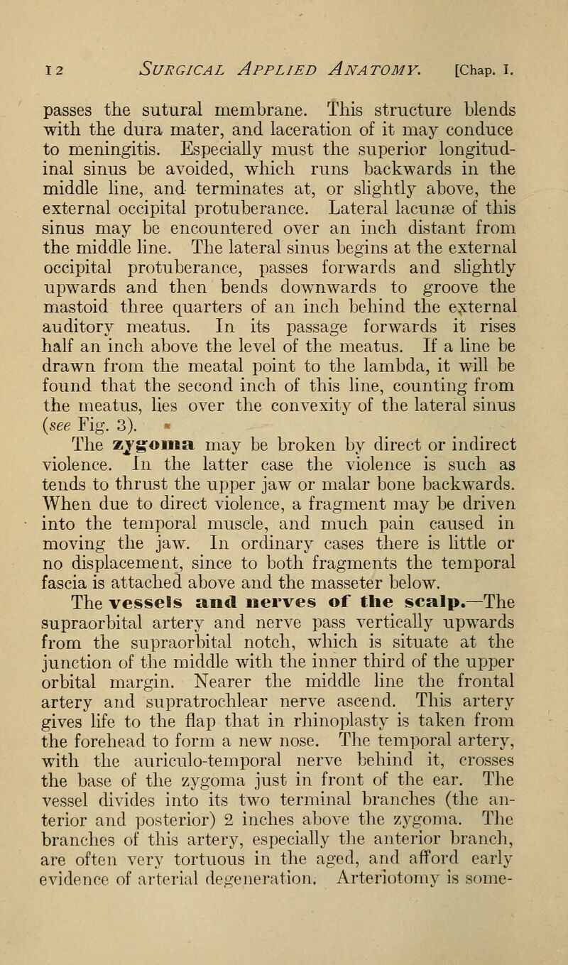 passes the sutural membrane. This structure blends with the dura mater, and laceration of it may conduce to meningitis. Especially must the superior longitud- inal sinus be avoided, which runs backwards in the middle line, and terminates at, or slightly above, the external occipital protuberance. Lateral lacuna? of this sinus may be encountered over an inch distant from the middle line. The lateral sinus begins at the external occipital protuberance, passes forwards and slightly upwards and then bends downwards to groove the mastoid three quarters of an inch behind the external auditory meatus. In its passage forwards it rises half an inch above the level of the meatus. If a line be drawn from the meatal point to the lambda, it will be found that the second inch of this line, counting from the meatus, lies over the convexity of the lateral sinus {see Fig. 3). • The zjgoma may be broken by direct or indirect violence. In the latter case the violence is such as tends to thrust the upper jaw or malar bone backwards. When due to direct violence, a fragment may be driven into the temporal muscle, and much pain caused in moving the jaw. In ordinary cases there is little or no displacement, since to both fragments the temporal fascia is attached above and the masseter below. The vessels and nerves of the scalp.—The supraorbital artery and nerve pass vertically upwards from the supraorbital notch, which is situate at the junction of the middle with the inner third of the upper orbital margin. Nearer the middle line the frontal artery and supratrochlear nerve ascend. This artery gives life to the flap that in rhinoplasty is taken from the forehead to form a new nose. The temporal artery, with the auriculo-temporal nerve behind it, crosses the base of the zygoma just in front of the ear. The vessel divides into its two terminal branches (the an- terior and posterior) 2 inches above the zygoma. The branches of this artery, especially the anterior branch, are often very tortuous in the aged, and afford early evidence of arterial degeneration. Arteriotomy is some-