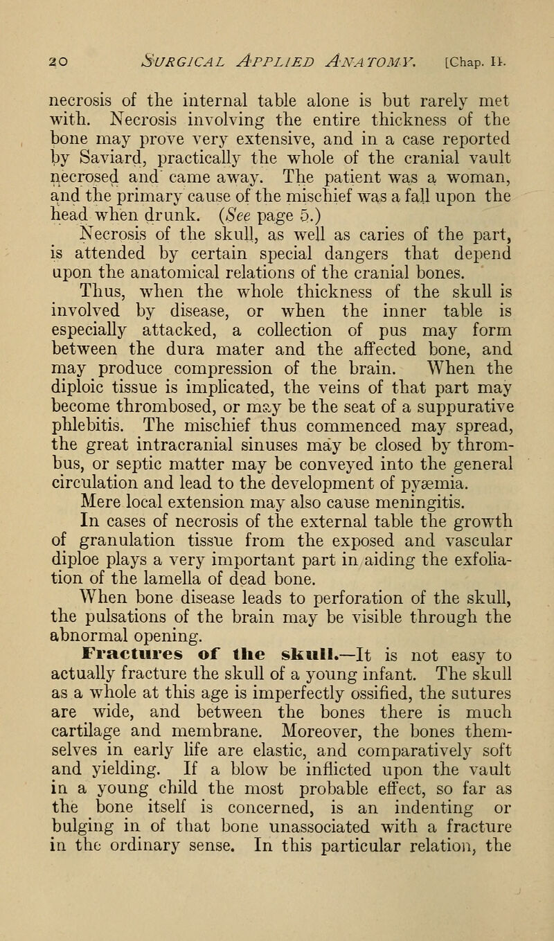 necrosis of the internal table alone is but rarely met with. Necrosis involving the entire thickness of the bone may prove very extensive, and in a case reported by Saviard, practically the whole of the cranial vault necrosed and came away. The patient was a woman, and the primary cause of the mischief was a fall upon the head when drunk. (See page 5.) Necrosis of the skull, as well as caries of the part, is attended by certain special dangers that depend upon the anatomical relations of the cranial bones. Thus, when the whole thickness of the skull is involved by disease, or when the inner table is especially attacked, a collection of pus may form between the dura mater and the affected bone, and may produce compression of the brain. When the diploic tissue is implicated, the veins of that part may become thrombosed, or m?,y be the seat of a suppurative phlebitis. The mischief thus commenced may spread, the great intracranial sinuses may be closed by throm- bus, or septic matter may be conveyed into the general circulation and lead to the development of pyaemia. Mere local extension may also cause meningitis. In cases of necrosis of the external table the growth of granulation tissue from the exposed and vascular diploe plays a very important part in aiding the exfolia- tion of the lamella of dead bone. When bone disease leads to perforation of the skull, the pulsations of the brain may be visible through the abnormal opening. Fractures of the skull.—It is not easy to actually fracture the skull of a young infant. The skull as a whole at this age is imperfectly ossified, the sutures are wide, and between the bones there is much cartilage and membrane. Moreover, the bones them- selves in early life are elastic, and comparatively soft and yielding. If a blow be inflicted upon the vault in a young child the most probable effect, so far as the bone itself is concerned, is an indenting or bulging in of that bone unassociated with a fracture in the ordinary sense. In this particular relation, the