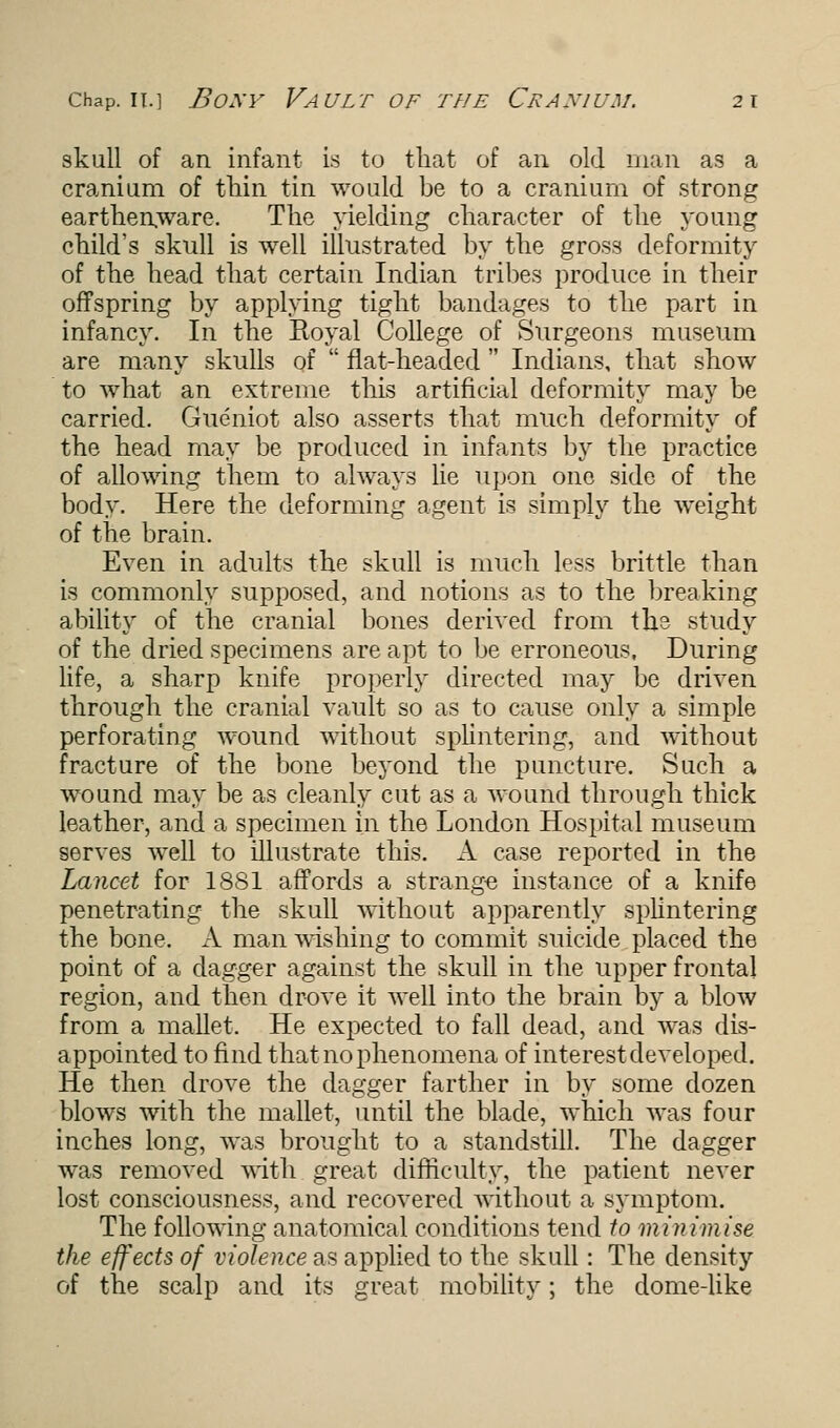 skull of an infant is to that of an old man as a cranium of thin tin would be to a cranium of strong earthenware. The yielding character of the young child's skull is well illustrated by the gross deformity of the head that certain Indian tribes produce in their offspring by applying tight bandages to the part in infancy. In the Royal College of Surgeons museum are many skulls of flat-headed Indians, that show to what an extreme this artificial deformity may be carried. Gueniot also asserts that much deformity of the head may be produced in infants by the practice of allowing them to always lie upon one side of the body. Here the deforming agent is simply the weight of the brain. Even in adults the skull is much less brittle than is commonly supposed, and notions as to the breaking ability of the cranial bones derived from the study of the dried specimens are apt to be erroneous, During life, a sharp knife properly directed may be driven through the cranial vault so as to cause only a simple perforating wound without splintering, and without fracture of the bone beyond the puncture. Such a wound may be as cleanly cut as a wound through thick leather, and a specimen in the London Hospital museum serves well to illustrate this. A case reported in the Lancet for 1881 affords a strange instance of a knife penetrating the skull without apparently splintering the bone. A man wishing to commit suicide placed the point of a dagger against the skull in the upper frontal region, and then drove it well into the brain by a blow from a mallet. He expected to fall dead, and was dis- appointed to find that no phenomena of interest developed. He then drove the dagger farther in by some dozen blows with the mallet, until the blade, which was four inches long, was brought to a standstill. The dagger was removed with great difficulty, the patient never lost consciousness, and recovered without a symptom. The following anatomical conditions tend to minimise the effects of violence as applied to the skull: The density of the scalp and its great mobility; the dome-like