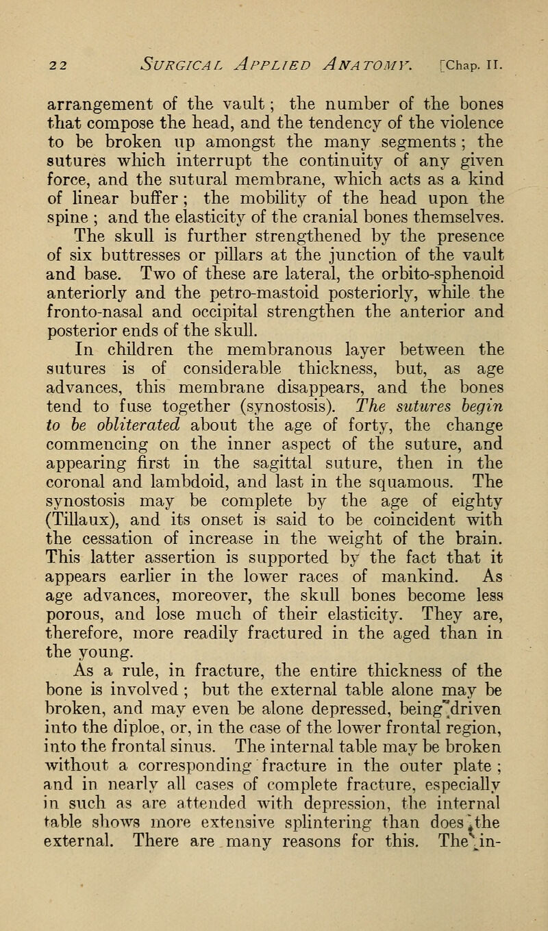 arrangement of the vault; the number of the bones that compose the head, and the tendency of the violence to be broken up amongst the many segments ; the sutures which interrupt the continuity of any given force, and the sutural membrane, which acts as a kind of linear buffer; the mobility of the head upon the spine ; and the elasticity of the cranial bones themselves. The skull is further strengthened by the presence of six buttresses or pillars at the junction of the vault and base. Two of these are lateral, the orbito-sphenoid anteriorly and the petro-mastoid posteriorly, while the fronto-nasal and occipital strengthen the anterior and posterior ends of the skull. In children the membranous layer between the sutures is of considerable thickness, but, as age advances, this membrane disappears, and the bones tend to fuse together (synostosis). The sutures begin to be obliterated about the age of forty, the change commencing on the inner aspect of the suture, and appearing first in the sagittal suture, then in the coronal and lambdoid, and last in the squamous. The synostosis may be complete by the age of eighty (Tillaux), and its onset is said to be coincident with the cessation of increase in the weight of the brain. This latter assertion is supported by the fact that it appears earlier in the lower races of mankind. As age advances, moreover, the skull bones become less porous, and lose much of their elasticity. They are, therefore, more readily fractured in the aged than in the young. As a rule, in fracture, the entire thickness of the bone is involved; but the external table alone may be broken, and may even be alone depressed, beingMriven into the diploe, or, in the case of the lower frontal region, into the frontal sinus. The internal table may be broken without a corresponding fracture in the outer plate ; and in nearly all cases of complete fracture, especially in such as are attended with depression, the internal table shows more extensive splintering than does^the external. There are many reasons for this. The\in-