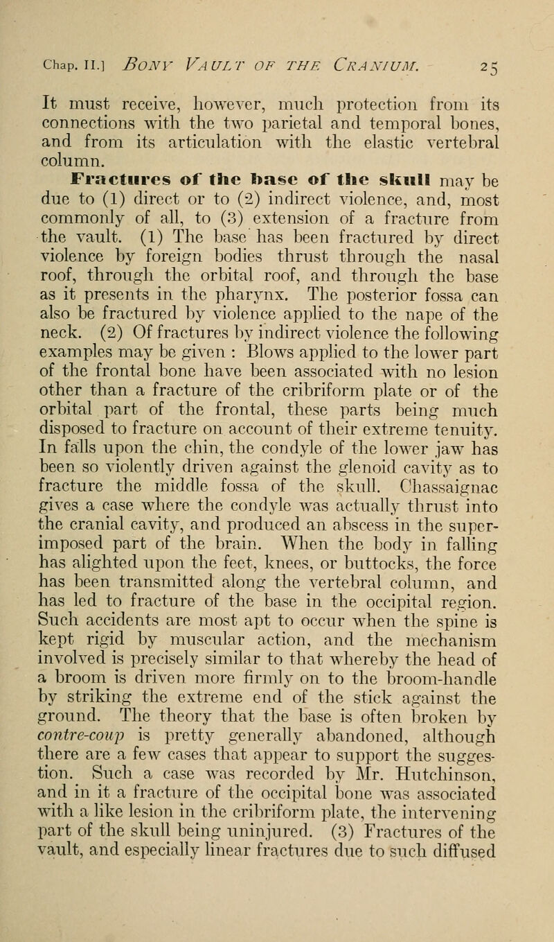 It must receive, however, much protection from its connections with the two parietal and temporal hones, and from its articulation with the elastic vertehral column. Fractures of the !>asc of the skull may be due to (1) direct or to (2) indirect violence, and, most commonly of all, to (3) extension of a fracture from the vault. (1) The base has been fractured by direct violence by foreign bodies thrust through the nasal roof, through the orbital roof, and through the base as it presents in the pharynx. The posterior fossa can also be fractured by violence applied to the nape of the neck. (2) Of fractures by indirect violence the following examples may be given : Blows applied to the lower part of the frontal bone have been associated with no lesion other than a fracture of the cribriform plate or of the orbital part of the frontal, these parts being much disposed to fracture on account of their extreme tenuity. In falls upon the chin, the condyle of the lower jaw has been so violently driven against the glenoid cavity as to fracture the middle fossa of the skull. Chassaignac gives a case where the condyle was actually thrust into the cranial cavity, and produced an abscess in the super- imposed part of the brain. When the body in falling has alighted upon the feet, knees, or buttocks, the force has been transmitted along the vertebral column, and has led to fracture of the base in the occipital region. Such accidents are most apt to occur when the spine is kept rigid by muscular action, and the mechanism involved is precisely similar to that whereby the head of a broom is driven more firmly on to the broom-handle by striking the extreme end of the stick against the ground. The theory that the base is often broken by contre-coup is pretty generally abandoned, although there are a few cases that appear to support the sugges- tion. Such a case was recorded by Mr. Hutchinson, and in it a fracture of the occipital bone was associated with a like lesion in the cribriform plate, the intervening part of the skull being uninjured. (3) Fractures of the vault, and especially linear fractures due to such diffused