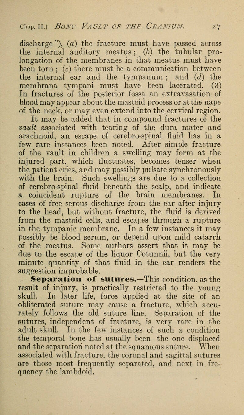 discharge ), (a) the fracture must have passed across the internal auditory meatus; (b) the tubular pro- longation of the membranes in that meatus must have been torn ; (c) there must be a communication between the internal ear and the tympanum; and (d) the membrana tympani must have been lacerated. (3) In fractures of the posterior fossa an extravasation of blood may appear about the mastoid process or at the nape of the neck, or may even extend into the cervical region. It may be added that in compound fractures of the vault associated with tearing of the dura mater and arachnoid, an escape of cerebro-spinal fluid has in a few rare instances been noted. After simple fracture of the vault in children a swelling may form at the injured part, which fluctuates, becomes tenser when the patient cries, and may possibly pulsate synchronously with the brain. Such swellings are due to a collection of cerebro-spinal fluid beneath the scalp, and indicate a coincident rupture of the brain membranes. In cases of free serous discharge from the ear after injury to the head, but without fracture, the fluid is derived from the mastoid cells, and escapes through a rupture in the tympanic membrane. In a few instances it may possibly be blood serum, or depend upon mild catarrh of the meatus. Some authors assert that it may be due to the escape of the liquor Cotunnii, but the very minute quantity of that fluid in the ear renders the suggestion improbable. Separation of sutures.—This condition, as the result of injury, is practically restricted to the young skull. In later life, force applied at the site of an obliterated suture may cause a fracture, which accu- rately follows the old suture line. Separation of the sutures, independent of fracture, is very rare in the adult skull. In the few instances of such a condition the temporal bone has usually been the one displaced and the separation noted at the squamous suture. When associated with fracture, the coronal and sagittal sutures are those most frequently separated, and next in fre- quency the lambdoid.