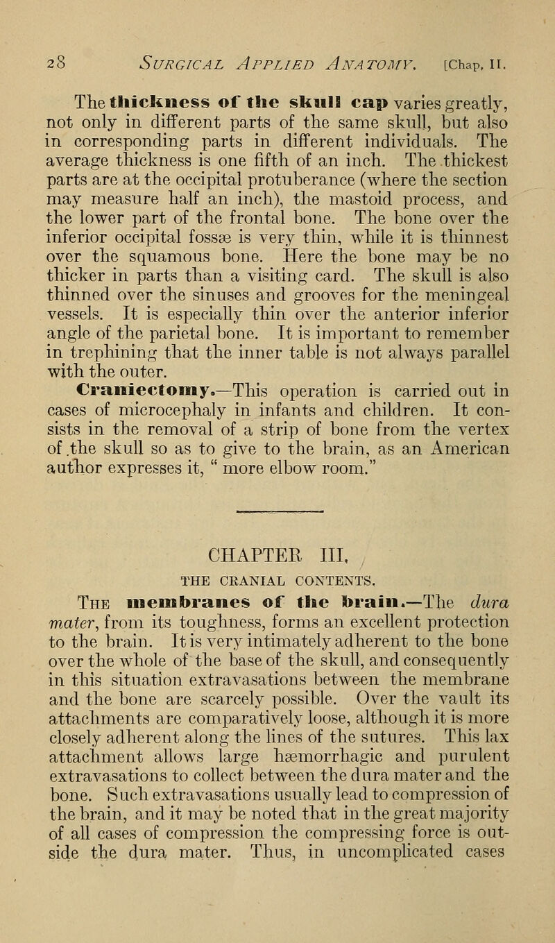 The thickness of the skull cap varies greatly, not only in different parts of the same skull, but also in corresponding parts in different individuals. The average thickness is one fifth of an inch. The thickest parts are at the occipital protuberance (where the section may measure half an inch), the mastoid process, and the lower part of the frontal bone. The bone over the inferior occipital fossae is very thin, while it is thinnest over the squamous bone. Here the bone may be no thicker in parts than a visiting card. The skull is also thinned over the sinuses and grooves for the meningeal vessels. It is especially thin over the anterior inferior angle of the parietal bone. It is important to remember in trephining that the inner table is not always parallel with the outer. Craniectomy.—-This operation is carried out in cases of microcephaly in infants and children. It con- sists in the removal of a strip of bone from the vertex of the skull so as to give to the brain, as an American author expresses it,  more elbow room. CHAPTER III, THE CEANIAL CONTENTS. The membranes of the brain.—The dura mater, from its toughness, forms an excellent protection to the brain. It is very intimately adherent to the bone over the whole of the base of the skull, and consequently in this situation extravasations between the membrane and the bone are scarcely possible. Over the vault its attachments are comparatively loose, although it is more closely adherent along the lines of the sutures. This lax attachment allows large hsemorrhagic and purulent extravasations to collect between the dura mater and the bone. S uch extravasations usually lead to compression of the brain, and it may be noted that in the great majority of all cases of compression the compressing force is out- side the dura mater. Thus, in uncomplicated cases