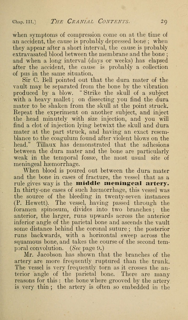 when symptoms of compression come on at the time of an accident, the cause is probably depressed bone ; when they appear after a short interval, the cause is probably extravasated blood between the membrane and the bone ; and when a long interval (days or weeks) has elapsed after the accident, the cause is probably a collection of pus in the same situation. Sir C. Bell pointed out that the dura mater of the vault may be separated from the bone by the vibration produced by a blow. Strike the skull of a subject with a heavy mallet; on dissecting you find the dura mater to be shaken from the skull at the point struck. Repeat the experiment on another subject, and inject the head minutely with size injection, and you will find a clot of injection lying betwixt the skull and dura mater at the part struck, and having an exact resem- blance to the coagulum found after violent blows on the head. Tillaux has demonstrated that the adhesions between the dura mater and the bone are particularly weak in the temporal fossa?, the most usual site of meningeal haemorrhage. When blood is poured out between the dura mater and the bone in cases of fracture, the vessel that as a rule gives way is the middle meningeal artery. In thirty-one cases of such haemorrhage, this vessel was the source of the bleeding in twenty-seven instances (P. HewTett). The vessel, having passed through the foramen spinosum, divides into two branches; the anterior, the larger, runs upwards across the anterior inferior angle of the parietal bone and ascends the vault some distance behind the coronal suture ; the posterior runs backwards, with a horizontal sweep across the squamous bone, and takes the course of the second tem- pjral convolution. (See page 9.) Mr. Jacobson has shown that the branches of the artery are more frequently ruptured than the trunk. The vessel is very frequently torn as it crosses the an- terior angle of the parietal bone. There are many reasons for this : the bone where grooved by the artery is very thin ; the artery is often so embedded in the