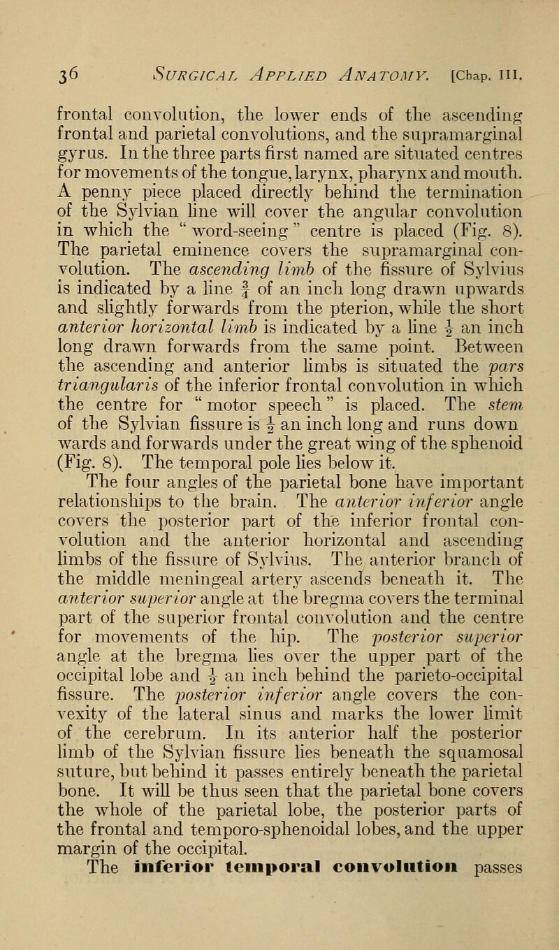 frontal convolution, the lower ends of the ascending frontal and parietal convolutions, and the supramarginal gyrus. In the three parts first named are situated centres for movements of the tongue, larynx, pharynx and mouth. A penny piece placed directly behind the termination of the Sylvian line will cover the angular convolution in which the word-seeing centre is placed (Fig. 8). The parietal eminence covers the supramarginal con- volution. The ascending limb of the fissure of Sylvius is indicated by a line § of an inch long drawn upwards and slightly forwards from the pterion, while the short anterior horizontal limb is indicated by a line \ an inch long drawn forwards from the same point. Between the ascending and anterior limbs is situated the pars triangularis of the inferior frontal convolution in which the centre for motor speech is placed. The stem of the Sylvian fissure is | an inch long and runs down wards and forwards under the great wing of the sphenoid (Fig. 8). The temporal pole lies below it. The four angles of the parietal bone have important relationships to the brain. The anterior inferior angle covers the posterior part of the inferior frontal con- volution and the anterior horizontal and ascending limbs of the fissure of Sylvius. The anterior branch of the middle meningeal artery ascends beneath it. The anterior superior angle at the bregma covers the terminal part of the superior frontal convolution and the centre for movements of the hip. The posterior superior angle at the bregma lies over the upper part of the occipital lobe and \ an inch behind the parietooccipital fissure. The posterior inferior angle covers the con- vexity of the lateral sinus and marks the lower limit of the cerebrum. In its anterior half the posterior limb of the Sylvian fissure lies beneath the squamosal suture, but behind it passes entirely beneath the parietal bone. It will be thus seen that the parietal bone covers the whole of the parietal lobe, the posterior parts of the frontal and temporo-sphenoidal lobes, and the upper margin of the occipital. The inferior temporal convolution passes
