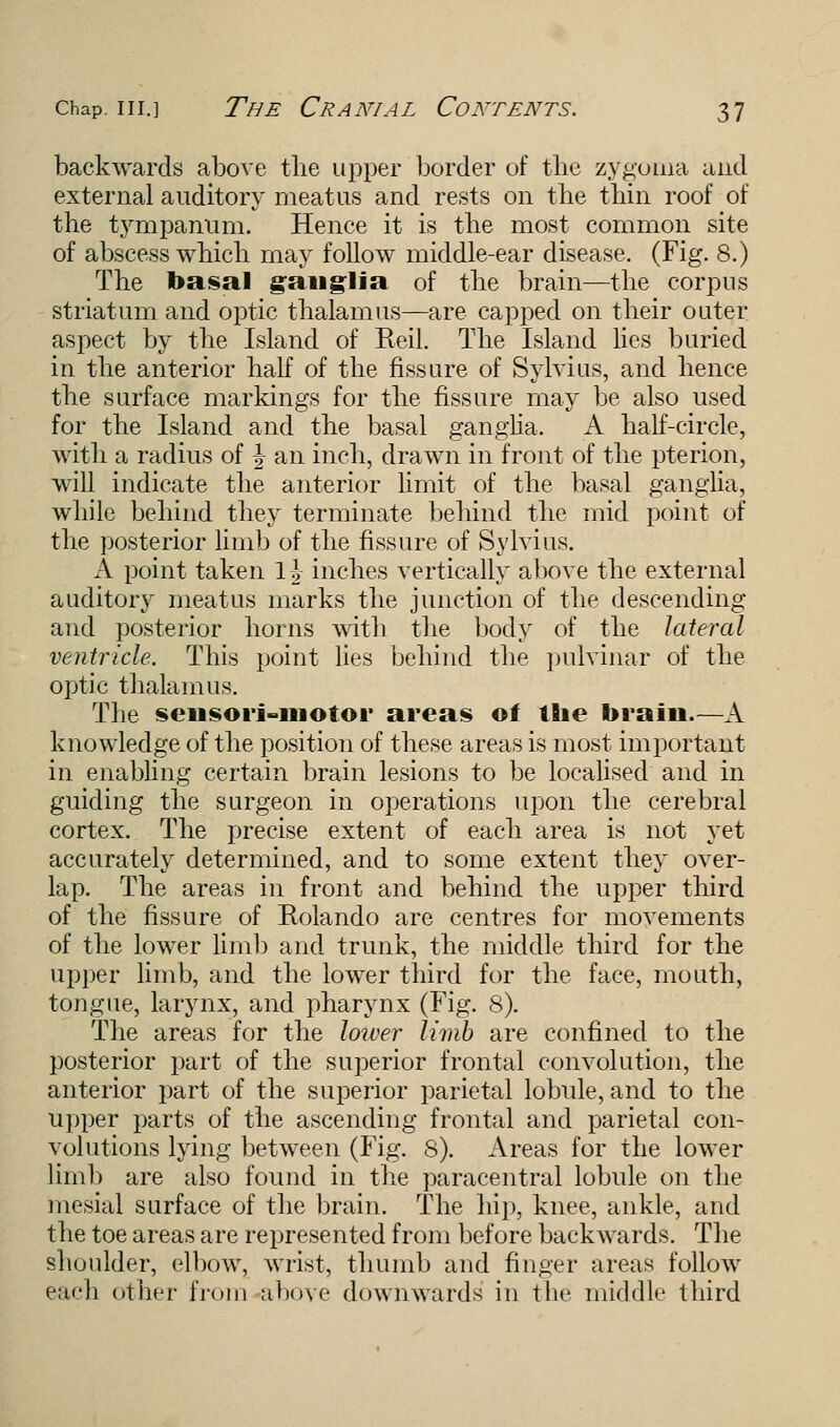 backwards above the upper border of the zygoma and external auditory meatus and rests on the thin roof of the tympanum. Hence it is the most common site of abscess which may follow middle-ear disease. (Fig. 8.) The basal ganglia of the brain—the corpus striatum and optic thalamus—are capped on their outer aspect by the Island of Eeil. The Island lies buried in the anterior half of the fissure of Sylvius, and hence the surface markings for the fissure may be also used for the Island and the basal ganglia. A half-circle, with a radius of \ an inch, drawn in front of the pterion, will indicate the anterior limit of the basal ganglia, while behind they terminate behind the mid point of the posterior limb of the fissure of Sylvius. A point taken \\ inches vertically above the external auditory meatus marks the junction of the descending and posterior horns with the body of the lateral ventricle. This point lies behind the pulvinar of the optic thalamus. The sensori-motor areas of the brain.—A knowledge of the position of these areas is most important in enabling certain brain lesions to be localised and in guiding the surgeon in operations upon the cerebral cortex. The precise extent of each area is not yet accurately determined, and to some extent they over- lap. The areas in front and behind the upper third of the fissure of Rolando are centres for movements of the lower limb and trunk, the middle third for the upper limb, and the lower third for the face, mouth, tongue, larynx, and pharynx (Fig. 8). The areas for the lower limb are confined to the posterior part of the superior frontal convolution, the anterior part of the superior parietal lobule, and to the upper parts of the ascending frontal and parietal con- volutions lying between (Fig. 8). Areas for the lower limb are also found in the paracentral lobule on the mesial surface of the brain. The hip, knee, ankle, and the toe areas are represented from before backwards. The shoulder, elbow, wrist, thumb and finger areas follow each other from above downwards in the middle third