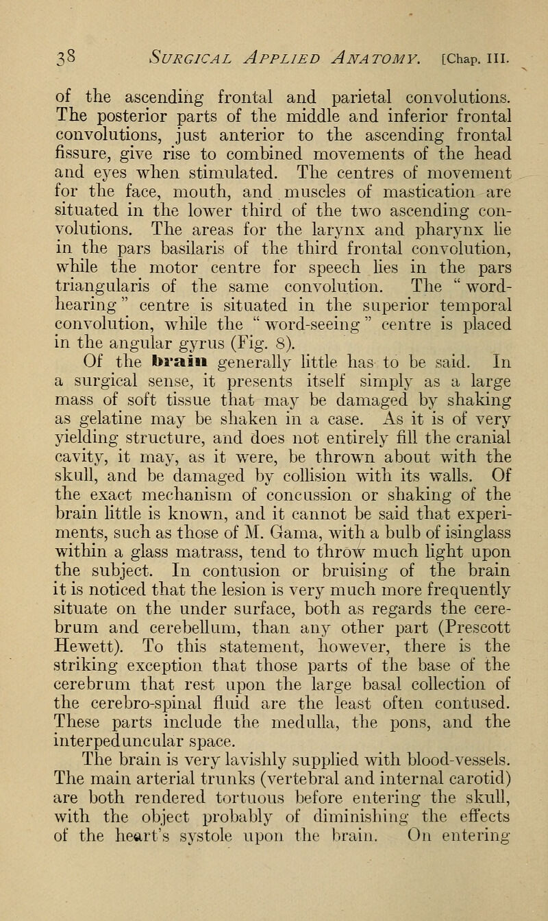 of the ascending frontal and parietal convolutions. The posterior parts of the middle and inferior frontal convolutions, just anterior to the ascending frontal fissure, give rise to combined movements of the head and eyes when stimulated. The centres of movement for the face, mouth, and.muscles of mastication are situated in the lower third of the two ascending con- volutions. The areas for the larynx and pharynx lie in the pars basilaris of the third frontal convolution, while the motor centre for speech lies in the pars triangularis of the same convolution. The word- hearing centre is situated in the superior temporal convolution, while the word-seeing centre is placed in the angular gyrus (Fig. 8). Of the brain generally little has to be said. In a surgical sense, it presents itself simply as a large mass of soft tissue that may be damaged by shaking as gelatine may be shaken in a case. As it is of very yielding structure, and does not entirely fill the cranial cavity, it may, as it were, be thrown about with the skull, and be damaged by collision with its walls. Of the exact mechanism of concussion or shaking of the brain little is known, and it cannot be said that experi- ments, such as those of M. Gama, with a bulb of isinglass within a glass matrass, tend to throw much light upon the subject. In contusion or bruising of the brain it is noticed that the lesion is very much more frequently situate on the under surface, both as regards the cere- bruin and cerebellum, than any other part (Prescott Hewett). To this statement, however, there is the striking exception that those parts of the base of the cerebrum that rest upon the large basal collection of the cerebro-spinal fluid are the least often contused. These parts include the medulla, the pons, and the interpeduncular space. The brain is very lavishly supplied with blood-vessels. The main arterial trunks (vertebral and internal carotid) are both rendered tortuous before entering the skull, with the object probably of diminishing the effects of the heart's systole upon the brain. On entering