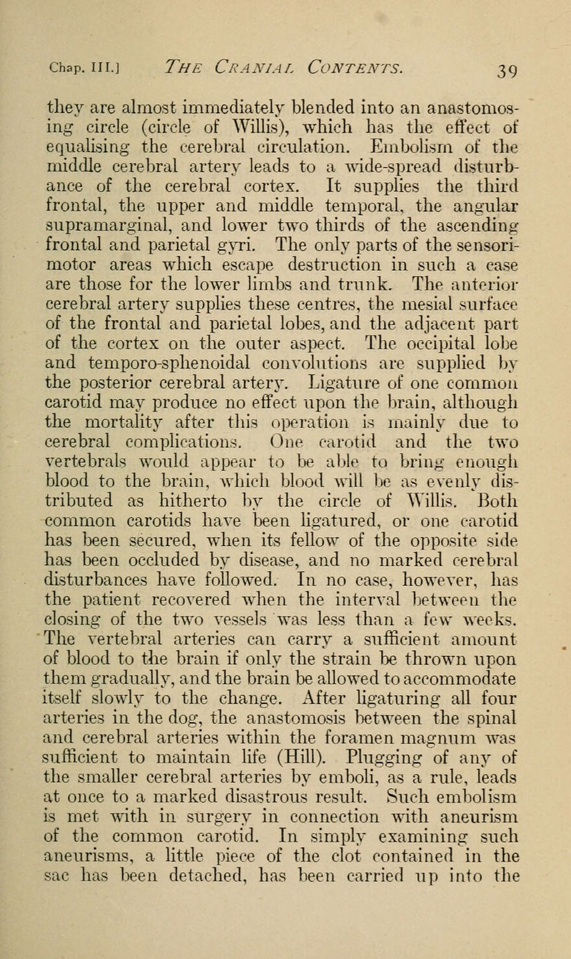 they are almost immediately blended into an anastomos- ing circle (circle of Willis), which has the effect of equalising the cerebral circulation. Embolism of the middle cerebral artery leads to a wide-spread disturb- ance of the cerebral cortex. It supplies the third frontal, the upper and middle temporal, the angular supramarginal, and lower two thirds of the ascending frontal and parietal gyri. The only parts of the sensori- motor areas which escape destruction in such a case are those for the lower limbs and trunk. The anterior cerebral artery supplies these centres, the mesial surface of the frontal and parietal lobes, and the adjacent part of the cortex on the outer aspect. The occipital lobe and temporo-sphenoidal convolutions are supplied by the posterior cerebral artery. Ligature of one common carotid may produce no effect upon the brain, although the mortality after this operation is mainly due to cerebral complications. One carotid and the two vertebrals would appear to be able to bring enough blood to the brain, which blood will be as evenly dis- tributed as hitherto by the circle of Willis. Both common carotids have been ligatured, or one carotid has been secured, when its fellow of the opposite side has been occluded by disease, and no marked cerebral disturbances have followed. In no case, however, has the patient recovered when the interval between the closing of the two vessels was less than a few weeks. The vertebral arteries can carry a sufficient amount of blood to the brain if only the strain be thrown upon them gradually, and the brain be allowed to accommodate itself slowly to the change. After ligaturing all four arteries in the dog, the anastomosis between the spinal and cerebral arteries within the foramen magnum was sufficient to maintain life (Hill). Plugging of any of the smaller cerebral arteries by emboli, as a rule, leads at once to a marked disastrous result. Such embolism is met with in surgery in connection with aneurism of the common carotid. In simply examining such aneurisms, a little piece of the clot contained in the sac has been detached, has been carried up into the