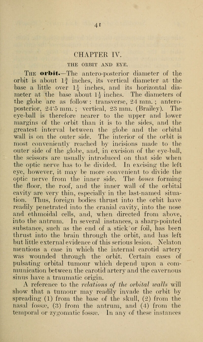 CHAPTER IV. THE ORBIT AND EYE. The orbit.—The antero-posterior diameter of the orbit is about If inches, its vertical diameter at the base a little over 1|- inches, and its horizontal dia- meter at the base about l| inches. The diameters of the globe are as follow : transverse, 24 mm. ; antero- posterior, 24'5 mm. ; vertical, 23 mm. (Brailey). The eye-ball is therefore nearer to the upper and lower margins of the orbit than it is to the sides, and the greatest interval between the globe and the orbital wall is on the outer side. The interior of the orbit is most conveniently reached by incisions made to the outer side of the globe, and, in excision of the eye-ball, the scissors are usually introduced on that side when the optic nerve has to be divided. In excising the left eye, however, it may be more convenient to divide the optic nerve from the inner side. The bones forming the floor, the roof, and the inner wall of the orbital cavity are very thin, especially in the last-named situa- tion. Thus, foreign bodies thrust into the orbit have readily penetrated into the cranial cavity, into the nose and ethmoidal cells, and, when directed from above, into the antrum. In several instances, a sharp-pointed substance, such as the end of a stick or foil, has been thrust into the brain through the orbit, and has left but little external evidence of this serious lesion. Nelaton mentions a case in which the internal carotid artery was wounded through the orbit. Certain cases of pulsating orbital tumour which depend upon a com- munication between the carotid artery and the cavernous sinus have a traumatic origin. A reference to the relations of the orbital walls will show that a tumour may readily invade the orbit by spreading (1) from the base of the skull, (2) from the nasal fossae, (3) from the antrum, and (4) from the temporal or zygomatic fossa1. In any of these instances