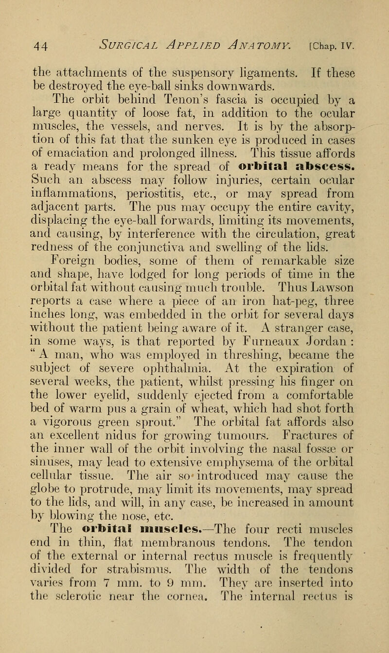 the attachments of the suspensory ligaments. If these be destroyed the eye-ball sinks downwards. The orbit behind Tenon's fascia is occupied by a large quantity of loose fat, in addition to the ocular muscles, the vessels, and nerves. It is by the absorp- tion of this fat that the sunken eye is produced in cases of emaciation and prolonged illness. This tissue affords a ready means for the spread of orbital abscess. Such an abscess may follow injuries, certain ocular inflammations, periostitis, etc., or may spread from adjacent parts. The pus may occupy the entire cavity, displacing the eye-ball forwards, limiting its movements, and causing, by interference with the circulation, great redness of the conjunctiva and swelling of the lids. Foreign bodies, some of them of remarkable size and shape, have lodged for long periods of time in the orbital fat without causing much trouble. Thus Lawson reports a ease where a piece of an iron hat-peg, three inches long, was embedded in the orbit for several days without the patient being aware of it. A stranger case, in some ways, is that reported by Furneaux Jordan :  A man, who was employed in threshing, became the subject of severe ophthalmia. At the expiration of several weeks, the patient, whilst pressing his finger on the lower eyelid, suddenly ejected from a comfortable bed of warm pus a grain of wheat, which had shot forth a vigorous green sprout. The orbital fat affords also ail excellent nidus for growing tumours. Fractures of the inner wall of the orbit involving the nasal fossae or sinuses, may lead to extensive emphysema of the orbital cellular tissue. The air so introduced may cause the globe to protrude, may limit its movements, may spread to the lids, and will, in any case, be increased in amount by blowing the nose, etc. The orbital muscles.—The four recti muscles end in thin, flat membranous tendons. The tendon of the external or internal rectus muscle is frequently divided for strabismus. The width of the tendons varies from 7 mm. to 9 mm. They are inserted into the sclerotic near the cornea. The internal rectus is