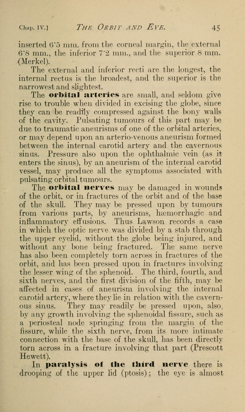inserted 6'o mm. from the corneal margin, the external 6*8 mm., the inferior 7'2 mm., and the superior 8 mm. (Merkel). The external and inferior recti arc the longest, the internal rectus is the broadest, and the superior is the narrowest and slightest. The orbital arteries are small, and seldom give rise to trouble when divided in excising the globe, since they can be readily compressed against the bony walls of the cavity. Pulsating tumours of this part may be due to traumatic aneurisms of one of the orbital arteries, or may depend upon an arterio-venous aneurism formed between the internal carotid artery and the cavernous sinus. Pressure also upon the ophthalmic vein (as it enters the sinus), by an aneurism of the internal carotid vessel, may produce all the symptoms associated with pulsating orbital tumours. The orbital nerves may be damaged in wounds of the orbit, or in fractures of the orbit and of the base of the skull. They may be pressed upon by tumours from various parts, by aneurisms, hemorrhagic and inflammatory effusions. Thus Lawson records a case in which the optic nerve was divided by a stab through the upper eyelid, without the globe being injured, and without any bone being fractured. The same nerve has also been completely torn across in fractures of the orbit, and has been pressed upon in fractures involving the lesser wing of the sphenoid. The third, fourth, and sixth nerves, and the first division of the fifth, may be affected in cases of aneurism involving the internal carotid artery, where they lie in relation with the cavern- ous sinus. They may readily be pressed upon, also, by any growth involving the sphenoidal fissure, such as a periosteal node springing from the margin of the fissure, while the sixth nerve, from its more intimate connection with the base of the skull, has been directly torn across in a fracture involving that part (Prescott Hewett). In paralysis of the third nerve there is drooping of the upper lid (ptosis); the eye is almost